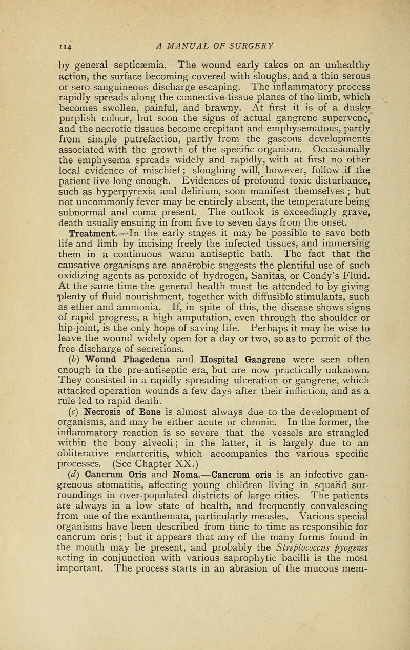 by general septicaemia. The wound early takes on an unhealthy action, the surface becoming covered with sloughs, and a thin serous or sero-sanguineous discharge escaping. The inflammatory process rapidly spreads along the connective-tissue planes of the limb, which becomes swollen, painful, and brawny. At first it is of a dusky purplish colour, but soon the signs of actual gangrene supervene, and the necrotic tissues become crepitant and emphysematous, partly from simple putrefaction, partly from the gaseous developments associated with the growth of the specific organism. Occasionally the emphysema spreads widely and rapidly, with at first no other local evidence of mischief; sloughing will, however, follow if the patient live long enough. Evidences of profound toxic disturbance, such as hyperpyrexia and delirium, soon manifest themselves ; but not uncommonly fever may be entirely absent, the temperature being- subnormal and coma present. The outlook is exceedingly grave, death usually ensuing in from five to seven days from the onset. Treatment.—In the early stages it may be possible to save both life and limb by incising freely the infected tissues, and immersirig them in a continuous warm antiseptic bath. The fact that the causative organisms are anaerobic suggests the plentiful use of such oxidizing agents as peroxide of hydrogen, Sanitas, or Condy's Fluid. At the same time the general health must be attended to by giving •plenty of fluid nourishment, together with diffusible stimulants, such as ether and ammonia. If, in spite of this, the disease shows signs of rapid progress, a high amputation, even through the shoulder or hip-joint, is the only hope of saving life. Perhaps it may be wise to leave the wound widely open for a day or two, so as to permit of the free discharge of secretions. (b) Wound Phagedena and Hospital Gangrene were seen often enough in the pre-antiseptic era, but are now practically unknown. They consisted in a rapidly spreading ulceration or gangrene, which attacked operation wounds a few days after their infliction, and as a rule led to rapid death. (c) Necrosis of Bone is almost always due to the development of organisms, and may be either acute or chronic. In the former, the inflammatory reaction is so severe that the vessels are strangled within the bony alveoli; in the latter, it is largely due to an obliterative endarteritis, which accompanies the various specific processes. (See Chapter XX.) (d) Cancrum Oris and Noma.—Cancrum oris is an infective gan- grenous stomatitis, affecting young children living in squaMd sur- roundings in over-populated districts of large cities. The patients are always in a low state of health, and frequently convalescing from one of the exanthemata, particularly measles. Various special organisms have been described from time to time as responsible for cancrum oris ; but it appears that any of the many forms found in the mouth may be present, and probably the Streptococcus pyogenes acting in conjunction with various saprophytic bacilli is the most important. The process starts in an abrasion of the mucous mem-