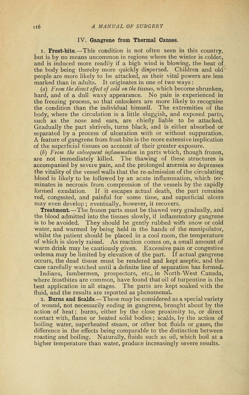 IV. Gangrene from Thermal Causes. 1. Frost-bite.—This condition is not often seen in this country, but is by no means uncommon in regions where the winter is colder, and is induced more readily if a high wind is blowing, the heat of the body being thereby more quickly dispersed. Children and old people are more likely to be attacked, as their vital powers are less marked than in adults. It originates in one of two ways : (fl) From the direct efect of cold on the tissues, which become shrunken, hard, and of a dull waxy appearance. No pain is experienced in the freezing process, so that onlookers are more likely to recognise the condition than the individual himself. The extremities of the body, where the circulation is a little sluggish, and exposed parts, such as the nose and ears, are chiefly liable to be attacked. Gradually the part shrivels, turns black, and is either absorbed or separated by a process of ulceration with or without suppuration. A feature of gangrene from frost-bite is the more extensive implication of the superficial tissues on account of their greater exposure. (b) From the subsequent inflammation in parts which, though frozen, are not immediately killed. The thawing of these structures is accompanied by severe pain, and the prolonged anaemia so depresses the vitality of the vessel walls that.the re-admission of the circulating blood is likely to be followed by an acute inflammation, which ter- minates in necrosis from compression of the vessels by the rapidly formed exudation. If it escapes actual death, the part remains red, congested, and painful for some time, and superficial ulcers may even develop ; eventually, however, it recovers. Treatment.—The frozen parts must be thawed very gradually, and the blood admitted into the tissues slowly, if inflammatory gangrene is to be avoided. They should be gently rubbed with snow or cold water, and warmed by being held in the hands of the manipulator, whilst the patient should be placed in a cool room, the temperature of which is slowly raised. As reaction comes on, a small amount of warm drink may be cautiously given. Excessive pain or congestive oedema may be limited by elevation of the part. If actual gangrene occurs, the dead tissue must be rendered and kept aseptic, and the case carefully watched until a definite line of separation has formed. Indians, lumbermen, prospectors, etc., in North-West Canada, where frostbites are common, have found that oil of turpentine is the best application in all stages. The parts are kept soaked with the fluid, and the results are reported as phenomenal. 2. Burns and Scalds.—These may be considered as a special variety of wound, not necessarily ending in gangrene, brought about by the action of heat; burns, either by the close proximity to, or direct contact with, flame or heated solid bodies; scalds, by the action of boiling water, superheated steam, or other hot fluids or gases, the difference in the effects being comparable to the distinction between roasting and boiling. Naturally, fluids such as oil, which boil at a higher temperature than water, produce increasingly severe results.