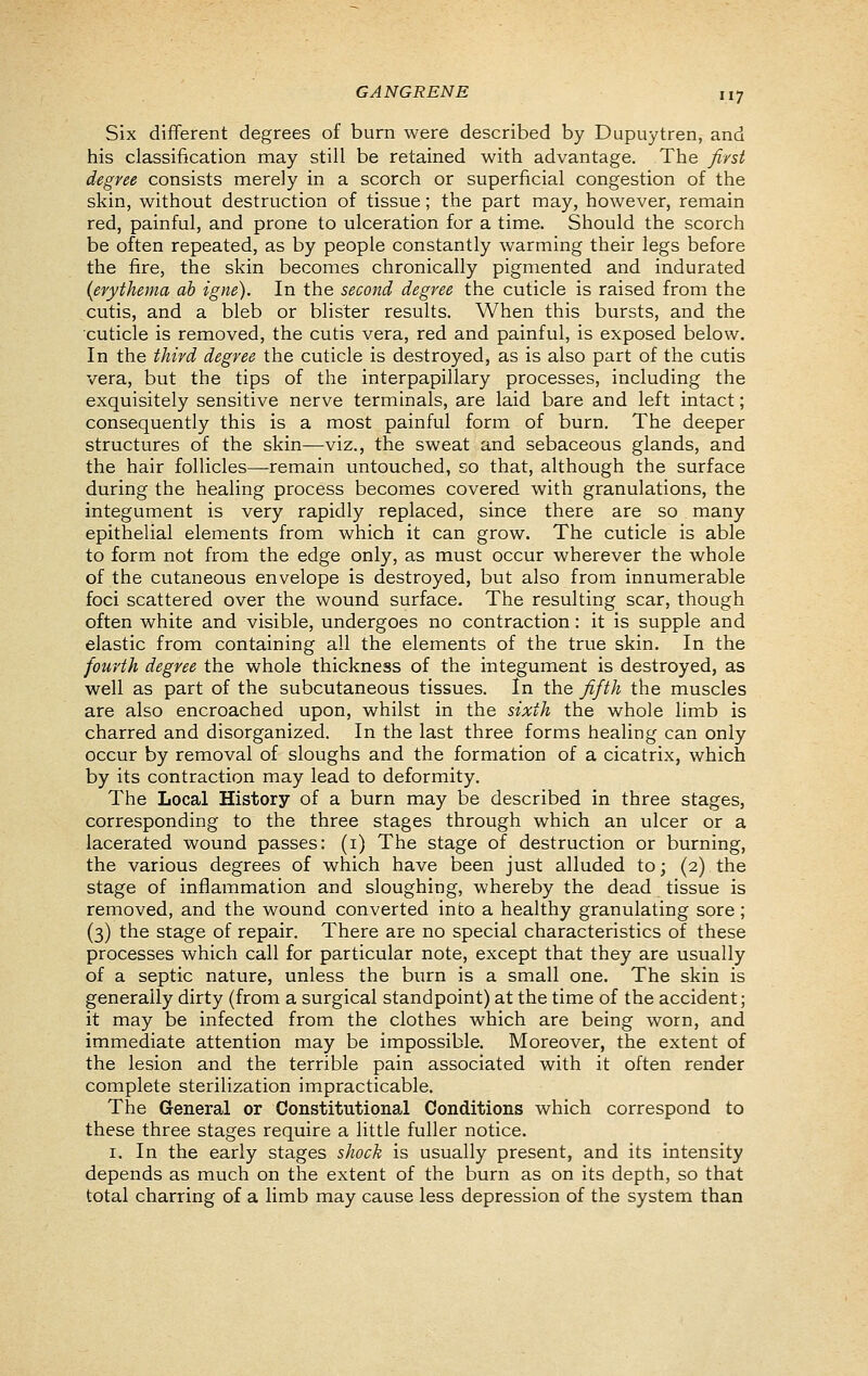 Six different degrees of burn were described by Dupuytren, and his classification may still be retained with advantage. The first degree consists merely in a scorch or superficial congestion of the skin, without destruction of tissue; the part may, however, remain red, painful, and prone to ulceration for a time. Should the scorch be often repeated, as by people constantly warming their legs before the fire, the skin becomes chronically pigmented and indurated (erythema ah igne). In the second degree the cuticle is raised from the cutis, and a bleb or blister results. When this bursts, and the cuticle is removed, the cutis vera, red and painful, is exposed below. In the third degree the cuticle is destroyed, as is also part of the cutis vera, but the tips of the interpapillary processes, including the exquisitely sensitive nerve terminals, are laid bare and left intact; consequently this is a most painful form of burn. The deeper structures of the skin—viz., the sweat and sebaceous glands, and the hair follicles—remain untouched, so that, although the surface during the healing process becomes covered with granulations, the integument is very rapidly replaced, since there are so many epithelial elements from which it can grow. The cuticle is able to form not from the edge only, as must occur wherever the whole of the cutaneous envelope is destroyed, but also from innumerable foci scattered over the wound surface. The resulting scar, though often white and visible, undergoes no contraction: it is supple and elastic from containing all the elements of the true skin. In the fourth degree the whole thickness of the integument is destroyed, as well as part of the subcutaneous tissues. In the fifth the muscles are also encroached upon, whilst in the sixth the whole limb is charred and disorganized. In the last three forms healing can only occur by removal of sloughs and the formation of a cicatrix, which by its contraction may lead to deformity. The Local History of a burn may be described in three stages, corresponding to the three stages through which an ulcer or a lacerated wound passes: (i) The stage of destruction or burning, the various degrees of which have been just alluded to; (2) the stage of inflammation and sloughing, whereby the dead tissue is removed, and the wound converted into a healthy granulating sore ; (3) the stage of repair. There are no special characteristics of these processes which call for particular note, except that they are usually of a septic nature, unless the burn is a small one. The skin is generally dirty (from a surgical standpoint) at the time of the accident; it may be infected from the clothes which are being worn, and immediate attention may be impossible. Moreover, the extent of the lesion and the terrible pain associated with it often render complete sterilization impracticable. The General or Constitutional Conditions which correspond to these three stages require a little fuller notice. I. In the early stages shock is usually present, and its intensity depends as much on the extent of the burn as on its depth, so that total charring of a limb may cause less depression of the system than