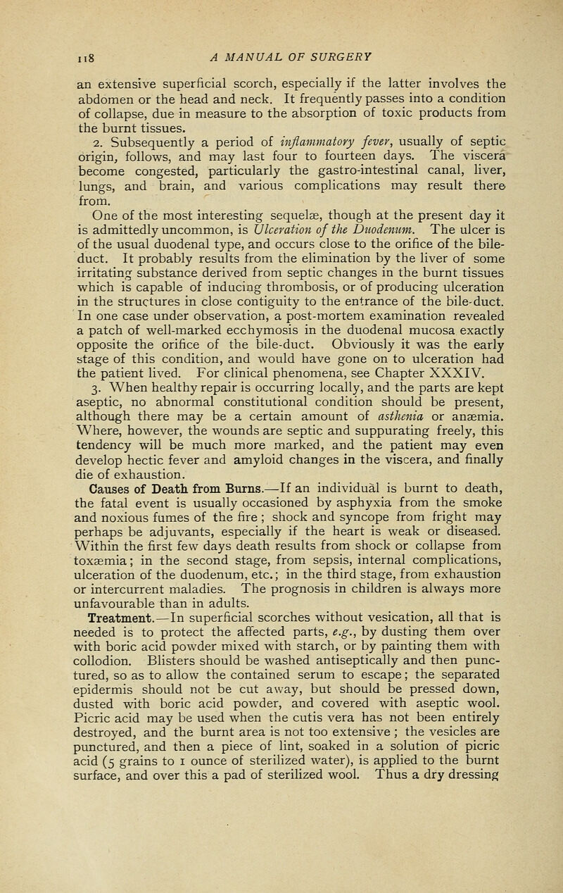 an extensive superficial scorch, especially if the latter involves the abdomen or the head and neck. It frequently passes into a condition of collapse, due in measure to the absorption of toxic products from the burnt tissues. 2. Subsequently a period of inflammatory fever, usually of septic origin, follows, and may last four to fourteen days. The viscera become congested, particularly the gastro-intestinal canal, liver, lungs, and brain, and various complications may result there from. One of the most interesting sequelae, though at the present day it is admittedly uncommon, is Ulceration of the Duodenum. The ulcer is of the usual duodenal type, and occurs close to the orifice of the bile- duct. It probably results from the elimination by the liver of some irritating substance derived from septic changes in the burnt tissues which is capable of inducing thrombosis, or of producing ulceration in the structures in close contiguity to the entrance of the bile-duct. In one case under observation, a post-mortem examination revealed a patch of well-marked ecchymosis in the duodenal mucosa exactly opposite the orifice of the bile-duct. Obviously it was the early stage of this condition, and would have gone on to ulceration had the patient lived. For clinical phenomena, see Chapter XXXIV. 3. When healthy repair is occurring locally, and the parts are kept aseptic, no abnormal constitutional condition should be present, although there may be a certain amount of asthenia or anaemia. Where, however, the wounds are septic and suppurating freely, this tendency will be much more marked, and the patient may even develop hectic fever and amyloid changes in the viscera, and finally die of exhaustion. Causes of Death from Burns.—If an individual is burnt to death, the fatal event is usually occasioned by asphyxia from the smoke and noxious fumes of the fire ; shock and syncope from fright may perhaps be adjuvants, especially if the heart is weak or diseased. Within the first few days death results from shock or collapse from toxaemia; in the second stage, from sepsis, internal complications, ulceration of the duodenum, etc.; in the third stage, from exhaustion or intercurrent maladies. The prognosis in children is always more unfavourable than in adults. Treatment.—In superficial scorches without vesication, all that is needed is to protect the affected parts, e.g., by dusting them over with boric acid powder mixed with starch, or by painting them with collodion. Blisters should be washed antiseptically and then punc- tured, so as to allow the contained serum to escape; the separated epidermis should not be cut away, but should be pressed down, dusted with boric acid powder, and covered with aseptic wool. Picric acid may be used when the cutis vera has not been entirely destroyed, and the burnt area is not too extensive ; the vesicles are punctured, and then a piece of lint, soaked in a solution of picric acid (5 grains to i ounce of sterilized water), is applied to the burnt surface, and over this a pad of sterilized wool. Thus a dry dressing