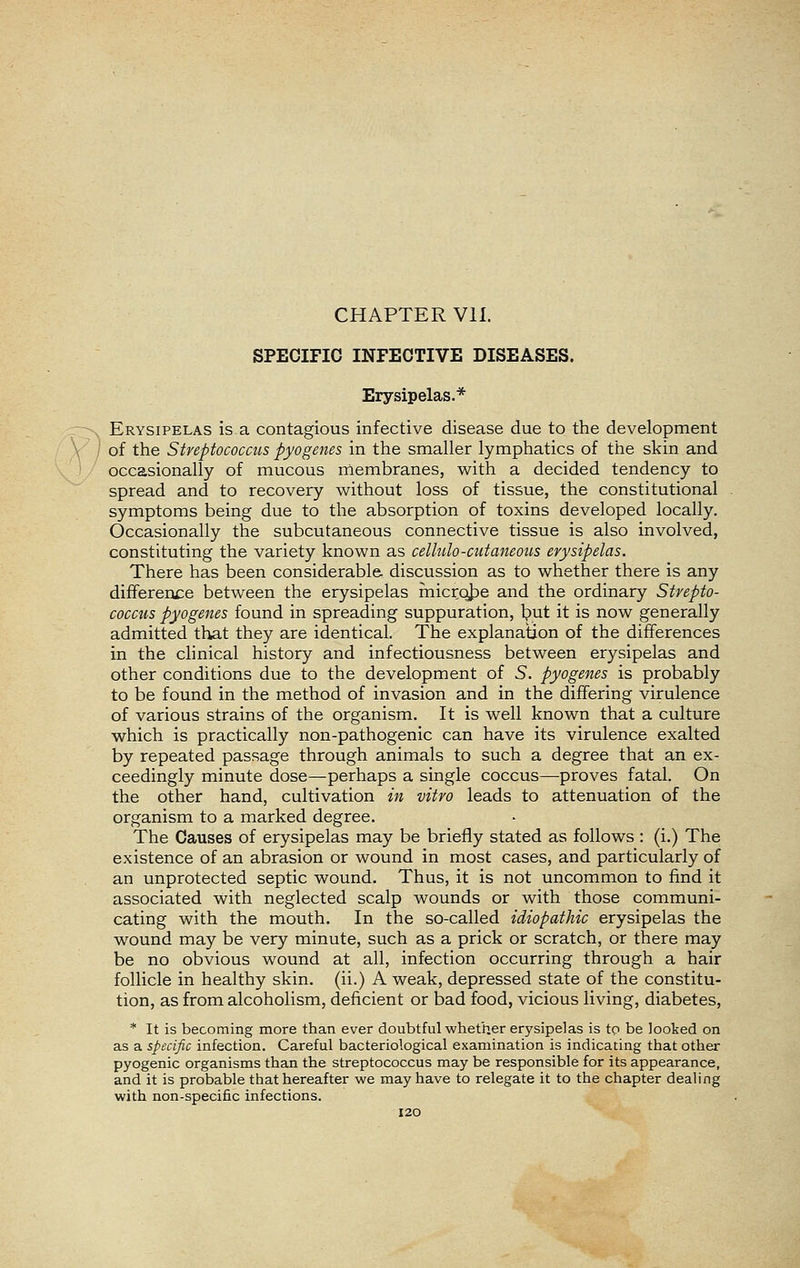 CHAPTER VII. SPECIFIC INFECTIVE DISEASES. Erysipelas.* Erysipelas is a contagious infective disease due to the development of the Streptococcus pyogenes in the smaller lymphatics of the skin and occasionally of mucous niembranes, with a decided tendency to spread and to recovery without loss of tissue, the constitutional symptoms being due to the absorption of toxins developed locally. Occasionally the subcutaneous connective tissue is also involved, constituting the variety known as cellulo-ctitaneotis erysipelas. There has been considerable discussion as to whether there is any difference between the erysipelas micrqije and the ordinary Strepto- coccus pyogenes found in spreading suppuration, l?ut it is now generally admitted that they are identical. The explanation of the differences in the clinical history and infectiousness between erysipelas and other conditions due to the development of 5. pyogenes is probably to be found in the method of invasion and in the differing virulence of various strains of the organism. It is well known that a culture which is practically non-pathogenic can have its virulence exalted by repeated passage through animals to such a degree that an ex- ceedingly minute dose—perhaps a single coccus—proves fatal. On the other hand, cultivation in vitro leads to attenuation of the organism to a marked degree. The Causes of erysipelas may be briefly stated as follows : (i.) The existence of an abrasion or wound in most cases, and particularly of an unprotected septic wound. Thus, it is not uncommon to find it associated with neglected scalp wounds or with those communi- cating with the mouth. In the so-called idiopathic erysipelas the wound may be very minute, such as a prick or scratch, or there may be no obvious wound at all, infection occurring through a hair follicle in healthy skin, (ii.) A weak, depressed state of the constitu- tion, as from alcoholism, deficient or bad food, vicious living, diabetes, * It is becoming more than ever doubtful whether erysipelas is to be looked on as a specific infection. Careful bacteriological examination is indicating that other pyogenic organisms than the streptococcus may be responsible for its appearance, and it is probable that hereafter we may have to relegate it to the chapter dealing with non-specific infections. I20