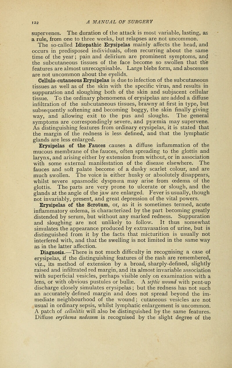 supervenes. The duration of the attack is most variable, lasting, as a rule, from one to three weeks, but relapses are not uncommon. The so-called Idiopathic Erysipelas mainly affects the head, and occurs in predisposed individuals, often recurring about the same time of the year; pain and delirium are prominent symptoms, and the subcutaneous tissues of the face become so swollen that the features are almost unrecognisable. Large blebs form, and abscesses are not uncommon about the eyelids. Cellulo-cutaneous Erysipelas is due to infection of the subcutaneous tissues as well as of the skin with the specific virus, and results in suppuration and sloughing both of the skin and subjacent cellular tissue. To the ordinary phenomena of erysipelas are added a diffuse infiltration of the subcutaneous tissues, brawny at first in type, but subsequently softening and becoming boggy, the skin finally giving way, and allowing exit to the pus and sloughs. The general symptoms are correspondingly severe, and pyaemia may supervene. As distinguishing features from ordinary erysipelas, it is stated that the margin of the redness is less defined, and that the lymphatic glands are less enlarged. Erysipelas of the Fauces causes a diffuse inflammation of the mucous membrane of the fauces, often spreading to the glottis and larynx, and arising either by extension from without, or in association with some external manifestation of the disease elsewhere. The fauces and soft palate become of a dusky scarlet colour, and are much swollen. The voice is either husky or absolutely disappears, whilst severe spasmodic dyspnoea may arise from oedema of the glottis. The parts are very prone to ulcerate or slough, and the glands at the angle of the jaw are enlarged. Fever is usually, though not invariably, present, and great depression of the vital powers. Erysipelas of the Scrotum, or, as it is sometimes termed, acute inflammatory oedema, is characterized by the part becoming greatly distended by serum, but without any marked redness. Suppuration and sloughing are not unlikely to follow. It thus somewhat simulates the appearance produced by extravasation of urine, but is distinguished from it by the facts that micturition is usually not interfered with, and that the swelling is not Hmited in the same way as in the latter affection. Diagnosis.—There is not much difficulty in recognising a case of erysipelas, if the distinguishing features of the rash are remembered, viz., its method of extension by a broad, sharply-defined, slightly raised and infiltrated red margin, and its almost invariable association with superficial vesicles, perhaps visible only on examination with a lens, or with obvious pustules or bullae. A septic wound with pent-up discharge closely simulates erysipelas; but the redness has not such an accurately defined margin and does not spread beyond the im- mediate neighbourhood of the wound; cutaneous vesicles are not usual in ordinary sepsis, whilst lymphatic enlargement is uncommon. A patch of cellulitis will also be distinguished by the same features. Diffuse erythema nodosum is recognised by the slight degree of the