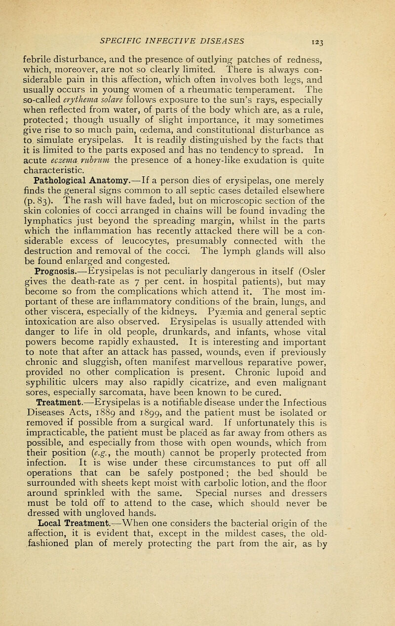 febrile disturbance, and the presence of outlying patches of redness, which, moreover, are not so clearly limited. There is always con- siderable pain in this affection, which often involves both legs, and usually occurs in young women of a rheumatic temperament. The so-called erythema solare follows exposure to the sun's rays, especially when reflected from water, of parts of the body which are, as a rule, protected; though usually of slight importance, it may sometimes give rise to so much pain, oedema, and constitutional disturbance as to simulate erysipelas. It is readily distinguished by the facts that it is limited to the parts exposed and has no tendency to spread. In acute eczema nibrum the presence of a honey-like exudation is quite characteristic. Pathological Anatomy.—If a person dies of erysipelas, one merely finds the general signs common to all septic cases detailed elsewhere (p. 83). The rash will have faded, but on microscopic section of the skin colonies of cocci arranged in chains will be found invading the lymphatics just beyond the spreading margin, whilst in the parts which the inflammation has recently attacked there will be a con- siderable excess of leucocytes, presumably connected with the destruction and removal of the cocci. The lymph glands will also be found enlarged and congested. Prognosis.—Erysipelas is not peculiarly dangerous in itself (Osier gives the death-rate as 7 per cent, in hospital patients), but may become so from the com.plications which attend it. The most im- portant of these are inflammatory conditions of the brain, lungs, and other viscera, especially of the kidneys. Pyaemia and general septic intoxication are also observed. Erysipelas is usually attended with danger to life in old people, drunkards, and infants, whose vital powers become rapidly exhausted. It is interesting and important to note that after an attack has passed, wounds, even if previously chronic and sluggish, often manifest marvellous reparative power, provided no other complication is present. Chronic lupoid and syphilitic ulcers may also rapidly cicatrize, and even malignant sores, especially sarcomata, have been known to be cured. Treatment.—Erysipelas is a notifiable disease under the Infectious Diseases Acts, 1889 and 1899, and the patient must be isolated or removed if possible from a surgical ward. If unfortunately this is impracticable, the patient must be placed as far away from others as possible, and especially from those with open wounds, which from their position {e.g., the mouth) cannot be properly protected from infection. It is wise under these circumstances to put off all operations that can be safely postponed; the bed should be surrounded with sheets kept moist with carboHc lotion, and the floor around sprinkled with the same. Special nurses and dressers must be told off to attend to the case, which should never be dressed with ungloved hands. Local Treatment.^When one considers the bacterial origin of the affection, it is evident that, except in the mildest cases, the old- fashioned plan of merely protecting the part from the air, as by