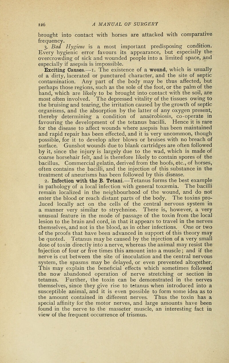 brought into contact with horses are attacked with comparative frequency. 3. Bad Hygiene is a most important predisposing condition. Every hygienic error favours its appearance, but especially the overcrowding of sick and wounded people into a limited space, and especially if asepsis is impossible. Exciting Causes.—i. The existence of a wound, which is usually of a dirty, lacerated or punctured character, and the site of septic contamination. Any part of the body may be thus affected, but perhaps those regions, such as the sole of the foot, or the palm of the hand, which are likely to be brought into contact with the soil, are most often involved. The depressed vitality of the tissues owing to the bruising and tearing, the irritation caused by the growth of septic organisms, and the absorption by the latter of any oxygen present, thereby determining a condition of anaerobiosis, co-operate in favouring the development of the tetanus bacilli. Hence it is rare for the disease to affect wounds where asepsis has been maintained and rapid repair has been effected, and it is very uncommon, though possible, for it to develop after blows or bruises with no breach of surface. Gunshot wounds due to blank cartridges are often followed by it, since the injury is largely due to the wad, which is made of coarse horsehair felt, and is therefore likely to contain spores of the bacillus. Commercial gelatin, derived from the hoofs, etc., of horses, often contains the bacilli, and the injection of this substance in the treatment of aneurisms has been followed by this disease. 2. Infection with the B. Tetani.—Tetanus forms the best example in pathology of a local infection with general toxaemia. The bacilli remain localized in the neighbourhood of the wound, and do not enter the blood or reach distant parts of the body. The toxins pro- duced locally act on the cells of the central nervous system in a manner very similar to strychnine. There is, however, a very unusual feature in the mode of passage of the toxin from the local lesion to the brain and cord, in that it appears to travel in the nerves themselves, and not in the blood, as in other infections. One or two of the proofs that have been advanced in support of this theory may be quoted. Tetanus may be caused by the injection of a very small dose of toxin directly into a nerve, whereas the animal may resist the injection of four or five times this amount into a muscle; and if the nerve is cut between the site of inoculation and the central nervous system, the spasms may be delayed, or even prevented altogether. This may explain the beneficial effects which sometimes followed the now abandoned operation of nerve stretching or section in tetanus. Further, the toxin can be demonstrated in the nerves themselves, since they give rise to tetanus when introduced into a susceptible animal, and it is even possible to form some idea as to the amount contained in different nerves. Thus the toxin has a special affinity for the motor nerves, and large amounts have been found in the nerve to the masseter muscle, an interesting fact in view of the frequent occurrence of trismus.