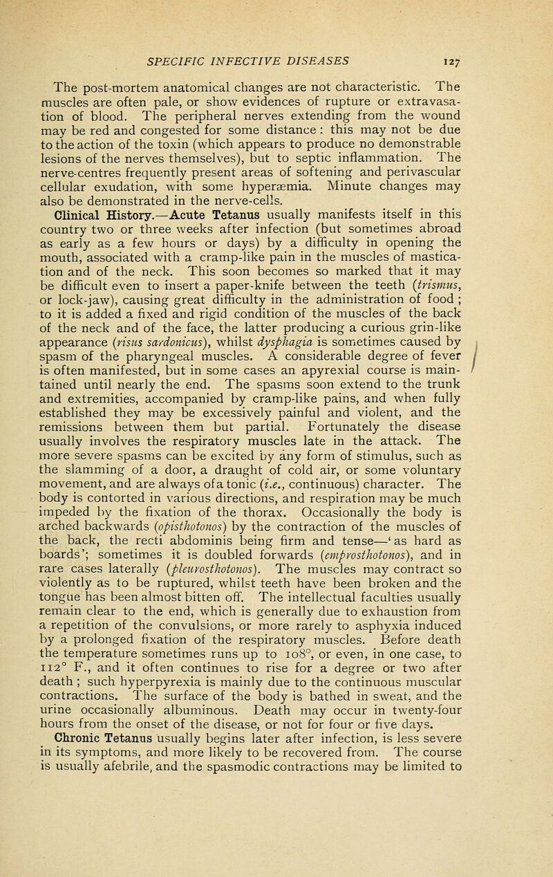 The post-mortem anatomical changes are not characteristic. The muscles are often pale, or show evidences of rupture or extravasa- tion of blood. The peripheral nerves extending from the wound may be red and congested for some distance : this may not be due to the action of the toxin (which appears to produce no demonstrable lesions of the nerves themselves), but to septic inflammation. The nerve-centres frequently present areas of softening and perivascular cellular exudation, with some hyperaemia. Minute changes may also be demonstrated in the nerve-cells. Clinical History.—Acute Tetanus usually manifests itself in this country two or three weeks after infection (but sometimes abroad as early as a few hours or days) by a difficulty in opening the mouth, associated with a cramp-like pain in the muscles of mastica- tion and of the neck. This soon becomes so marked that it may be difficult even to insert a paper-knife between the teeth (trismus, or lock-jaw), causing great difficulty in the administration of food ; to it is added a fixed and rigid condition of the muscles of the back of the neck and of the face, the latter producing a curious grin-hke appearance (risus saydonicus), whilst dysphagia is sometimes caused by spasm of the pharyngeal muscles. A considerable degree of fever is often manifested, but in some cases an apyrexial course is main- tained until nearly the end. The spasms soon extend to the trunk and extremities, accompanied by cramp-like pains, and when fully established they may be excessively painful and violent, and the remissions between them but partial. Fortunately the disease usually involves the respiratory muscles late in the attack. The more severe spasms can be excited by any form of stimulus, such as the slamming of a door, a draught of cold air, or some voluntary movement, and are always of a tonic [i.e., continuous) character. The body is contorted in various directions, and respiration may be much impeded by the fixation of the thorax. Occasionally the body is arched backwards (opisthotonos) by the contraction of the muscles of the back, the recti abdominis being firm and tense—' as hard as boards'; sometimes it is doubled forwards [emprosthotonos), and in rare cases laterally (pkurosthotonos). The muscles may contract so violently as to be ruptured, whilst teeth have been broken and the tongue has been almost bitten off. The intellectual faculties usually remain clear to the end, which is generally due to exhaustion from a repetition of the convulsions, or more rarely to asphyxia induced by a prolonged fixation of the respiratory muscles. Before death the temperature sometimes runs up to 108°, or even, in one case, to 112° F., and it often continues to rise for a degree or two after death; such hyperpyrexia is mainly due to the continuous muscular contractions. The surface of the body is bathed in sweat, and the urine occasionally albuminous. Death may occur in twenty-four hours from the onset of the disease, or not for four or five days. Chronic Tetanus usually begins later after infection, is less severe in its symptoms, and more likely to be recovered from. The course is usually afebrile, and the spasmodic contractions may be limited to