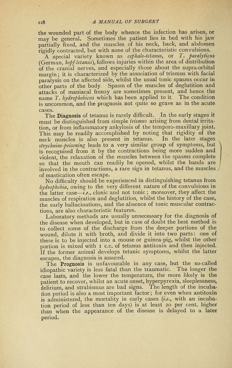 the wounded part of the body whence the infection has arisen, or may be general. Sometimes the patient Hes in bed with his jaw partially fixed, and the muscles of his neck, back, and abdomen rigidly contracted, but with none of the characteristic convulsions. A special variety known as cephalo-tetanus, or T. paralyticus (German, hopf-tetanus), follows injuries within the area of distribution of the cranial nerves, and especially those about the supra-orbital margin ; it is characterized by the association of trismus with facial paralysis on the affected side, whilst the usual tonic spasms occur in other parts of the body- Spasm of the muscles of deglutition and attacks of maniacal frenzy are sometimes present, and hence the name T. hydrophobicus which has been applied to it. The condition is uncommon, and the prognosis not quite so grave as in the acute cases. The Diagnosis of tetanus is rarely difficult. In the early stages it must be distinguished from simple trismus arising from dental irrita- tion, or from inflammatory ankylosis of the temporo-maxillary joint. This may be readily accomplished by noting that rigidity of the neck muscles is also present in tetanus. In the later stages strychnine-poisoning leads to a very similar group of symptoms, but is recognised from it by the contractions being more sudden and violent, the relaxation of the muscles between the spasms complete so that the mouth can readily be opened, whilst the hands are involved in the contractions, a rare sign in tetanus, and the muscles y of mastication often escape. No difficulty should be experienced in distinguishing tetanus from hydrophobia, owing to the very different nature of the convulsions in the latter case—i.e., clonic and not tonic ; moreover, they affect the muscles of respiration and deglutition, whilst the history of the case, the early hallucinations, and the absence of tonic muscular contrac- tions, are also characteristic features. Laboratory methods are usually unnecessary for the diagnosis of the disease when developed, but in case of doubt the best method is to collect some of the discharge from the deeper portions of the wound, dilute it with broth, and divide it into two parts: one of these is to be injected into a mouse or guinea-pig, whilst the other portion is mixed with i c.c. of tetanus antitoxin and then injected. If the former animal develops tetanic symptoms, whilst the latter escapes, the diagnosis is assured. The Prognosis is unfavourable in any case, but the so-called idiopathic variety is less fatal than the traumatic. The longer the case lasts, and the lower the temperature, the more likely is the patient to recover, whilst an acute onset, hyperpyrexia, sleeplessness, dehrium, and strabismus are bad signs. The length of the incuba- tion period is also a most important factor; for even when antitoxin Is administered, the mortality in early cases {i.e., with an incuba- tion period of less than ten days) is at least 20 per cent, higher than when the appearance of the disease is delayed to a later period.