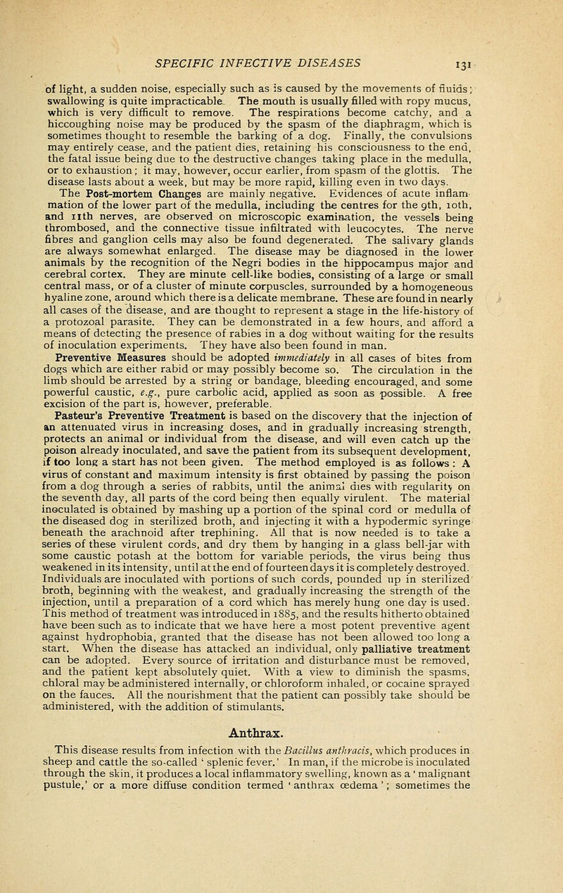 of light, a sudden noise, especially such as is caused by the movements of iiuids; swallowing is quite impracticable. The mouth is usually filled with ropy mucus, which is very difficult to remove. The respirations become catchy, and a hiccoughing noise may be produced by the spasm of the diaphragm, which is sometimes thought to resemble the barking of a dog. Finally, the convulsions may entirely cease, and the patient dies, retaining his consciousness to the end, the fatal issue being due to the destructive changes taking place in the medulla, or to exhaustion; it may, however, occur earlier, from spasm of the glottis. The disease lasts about a week, but may be more rapid, killing even in two days. The Post-mortem Changes are mainly negative. Evidences of acute inflam- mation of the lower part of the medulla, including the centres for the 9th, loth, and nth nerves, are observed on microscopic examination, the vessels being thrombosed, and the connective tissue infiltrated with leucocytes. The nerve fibres and ganglion cells may also be found degenerated. The salivary glands are always somewhat enlarged. The disease may be diagnosed in the lower animals by the recognition of the Negri bodies in the hippocampus major and cerebral cortex. They are minute cell-like bodies, consisting of a large or small central mass, or of a cluster of minute corpuscles, surrounded by a homogeneous hyaline zone, around which there is a delicate membrane. These are found in nearly all cases of the disease, and are thought to represent a stage in the life-history of a protozoal parasite. They can be demonstrated in a few hours, and afford a means of detecting the presence of rabies in a dog without waiting for the results of inoculation experiments. They have also been found in man. Preventive Measures should be adopted imnudiately in all cases of bites from dogs which are either rabid or may possibly become so. The circulation in the limb should be arrested by a string or bandage, bleeding encouraged, and some powerful caustic, e.g., pure carbolic acid, applied as soon as possible. A free excision of the part is, however, preferable. Pasteur's Preventive Treatment is based on the discovery that the injection of an attenuated virus in increasing doses, and in gradually increasing strength, protects an animal or individual from the disease, and will even catch up the poison already inoculated, and save the patient from its subsequent development, if too long a start has not been given. The method employed is as follows : A virus of constant and maximum intensity is first obtained by passing the poison from a dog through a series of rabbits, until the animal dies with regularity on the seventh day, all parts of the cord being then equally virulent. The material inoculated is obtained by mashing up a portion of the spinal cord or medulla of the diseased dog in sterilized broth, and injecting it with a hypodermic syringe beneath the arachnoid after trephining. AH that is now needed is to take a series of these virulent cords, and dry them by hanging in a glass bell-jar with some caustic potash at the bottom for variable periods, the virus being thus weakened in its intensity, until at the end of fourteen days it is completely destroyed. Individuals are inoculated with portions of such cords, pounded up in sterilized' broth, beginning with the weakest, and gradually increasing the strength of the injection, until a preparation of a cord which has merely hung one day is used. Ttiis method of treatment was introduced in 1885, and the results hitherto obtained have been such as to indicate that we have here a most potent preventive agent against hydrophobia, granted that the disease has not been allowed too long a start. When the disease has attacked an individual, only palliative treatment can be adopted. Every source of irritation and disturbance must be removed, and the patient kept absolutely quiet. With a view to diminish the spasms, chloral maybe administered internally, or chloroform inhaled, or cocaine sprayed on the fauces. All the nourishment that the patient can possibly take should be administered, with the addition of stimulants. Anthrax. This disease results from infection with the Bacillus anthracis, which produces in sheep and cattle the so-called ' splenic fever.' In man, if the microbe is inoculated through the skin, it produces a local inflammatory swelling, known as a' malignant pustule,' or a more diffuse condition termed 'anthrax oedema '; sometimes the