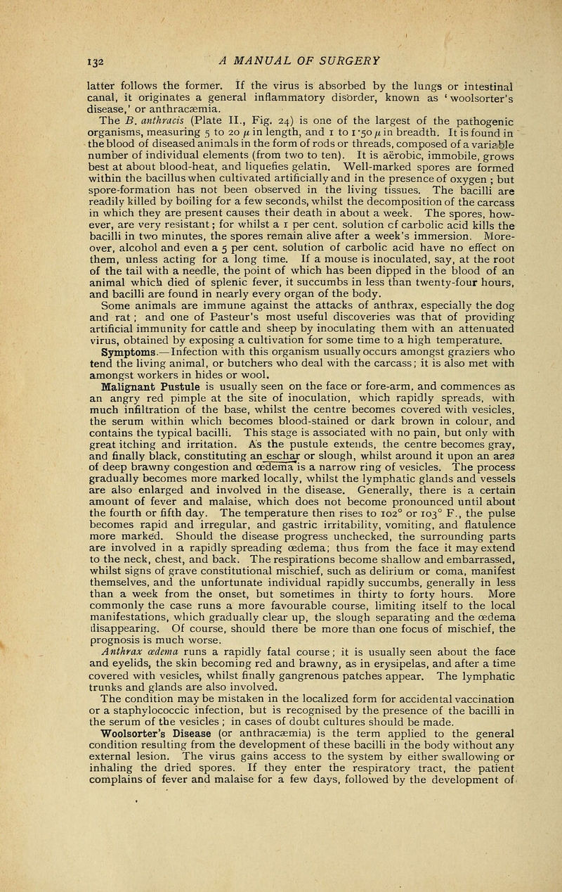 latter follows the former. If the virus is absorbed by the lungs or intestinal canal, it originates a general inflammatory dis'order, known as ' woolsorter's disease,'or anthracsemia. The B. anthracis (Plate II., Fig, 24) is one of the largest of the pathogenic organisms, measuring 5 to 20 ju in length, and i to i -50 fi in breadth. It is found in the blood of diseased animals in the form of rods or threads, composed of a varia.ble number of individual elements (from two to ten). It is aerobic, immobile, grows best at about blood-heat, and liquefies gelatin. Well-marked spores are formed within the bacillus when cultivated artificially and in the presence of oxygen ; but spore-formation has not been observed in the living tissues. The bacilli are readily killed by boiling for a few seconds, whilst the decomposition of the carcass in which they are present causes their death in about a week. The spores, how- ever, are very resistant; for whilst a i per cent, solution of carbolic acid kills the bacilli in two minutes, the spores remain alive after a week's immersion. More- over, alcohol and even a 5 per cent, solution of carbolic acid have no effect on them, unless acting for a long time. If a mouse is inoculated, say, at the root of the tail with a needle, the point of which has been dipped in the blood of an animal which died of splenic fever, it succumbs in less than twenty-four hours, and bacilli are found in nearly every organ of the body. Some animals are immune against the attacks of anthrax, especially the dog and rat ; and one of Pasteur's most useful discoveries was that of providing artificial immunity for cattle and sheep by inoculating them with an attenuated virus, obtained by exposing a cultivation for some time to a high temperature. Symptoms.—Infection with this organism usually occurs amongst graziers who tend the living animal, or butchers who deal with the carcass; it is also met with amongst workers in hides or wool. Malignant Pustule is usually seen on the face or fore-arm, and commences as an angry red pimple at the site of inoculation, which rapidly spreads, with much infiltration of the base, whilst the centre becomes covered with vesicles, the serum within which becomes blood-stained or dark brown in colour, and contains the typical bacilli. This stage is associated with no pain, but only with great itching and irritation. As the pustule extends, the centre becomes gray, and finally black, constituting an eschax or slough, whilst around it upon an area of deep brawny congestion and oedema is a narrow ring of vesicles. The process gradually becomes more marked locally, whilst the lymphatic glands and vessels are also enlarged and involved in the disease. Generally, there is a certain amount of fever and malaise, which does not become pronounced until about the fourth or fifth day. The temperature then rises to 102° or 103° F., the pulse becomes rapid and irregular, and gastric irritability, vomiting, and flatulence more marked. Should the disease progress unchecked, the surrounding parts are involved in a rapidly spreading oedema; thus from the face it may extend to the neck, chest, and back. The respirations become shallow and embarrassed, whilst signs of grave constitutional mischief, such as delirium or coma, manifest themselves, and the unfortunate individual rapidly succumbs, generally in less than a week from the onset, but sometimes in thirty to forty hours. More commonly the case runs a more favourable course, limiting itself to the local manifestations, which gradually clear up, the slough separating and the oedema disappearing. Of course, should there be more than one focus of mischief, the prognosis is much worse. Anthrax oedema runs a rapidly fatal course; it is usually seen about the face and eyelids, the skin becoming red and brawny, as in erysipelas, and after a time covered with vesicles, whilst finally gangrenous patches appear. The lymphatic trunks and glands are also involved. The condition maybe mistaken in the localized form for accidental vaccination or a staphylococcic infection, but is recognised by the presence of the bacilli in the serum of the vesicles ; in cases of doubt cultures should be made. Woolsorter's Disease (or anthracsemia) is the term applied to the general condition resulting from the development of these bacilli in the body without any external lesion. The virus gains access to the system by either swallowing or inhaling the dried spores. If they enter the respiratory tract, the patient complains of fever and malaise for a few days, followed by the development of