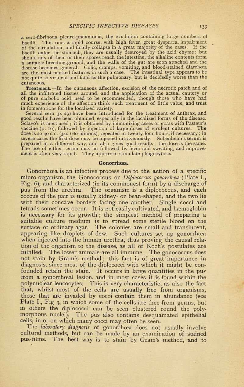 a sero-fibrinous pleuro-pneumonia, the exudation containing large numbers of bacilli. This runs a rapid course, with high fever, great dyspnoea, impairment of the circulation, and finally collapse in a great majority of the cases. If the bacilli enter the stomach, they are usually destroyed by the acid chyme; but should any of them or their spores reach the intestine, the alkaline contents form a suitable breeding-ground, and the walls of the gut are soon attacked and the disease becomes general. Colic, cramps, vomiting, and blood-stained diarrhcea are the most marked features in such a case. The intestinal type appears to be not quite so virulent and fatal as the pulmonary, but is decidedly worse than the cutaneous. Treatment.—In the cutaneous affection, excision of the necrotic patch and of all the infiltrated tissues around, and the application of the actual cautery or of pure carbolic acid, used to be recommended, though those who have had much experience of the affection think such treatment of little value, and trust in fomentations for the localized variety. Several sera (p. 29) have been introduced for the treatment of anthrax, and good results have been obtained, especially in the localized forms of the disease. Sclavo's is most used ; it is obtained by immunizing asses or goats with Pasteur's vaccine (p. 16), followed by injection of large doses ol virulent cultures. The dose is 20-40 c.c. (340-680 minims), repeated in twenty-four hours, if necessary; in severe cases the first dose may be injected intravenously. Sobenheim's serum is prepared in a different way, and also gives good results ; the dose is the same. The use of either serum may be followed by fever and sweating, and improve- ment is often very rapid. They appear to stimulate phagocytosis. Gonorrhoea. Gonorrhoea is an infective process due to the action of a specific micro-organism, the Gonococcus or Diplococcus gomrrhcecs (Plate I., Fig, 6), and characterized (in its commonest form) by a discharge of pus from the urethra. The organism is a diplococcus, and each coccus of the pair is usually kidney- or bean-shaped, and the two lie with their concave borders facing one another. Single cocci and tetrads sometimes occur. It is not easily cultivated, and haemoglobin is necessary for its growth ; the simplest method of preparing a suitable culture medium is to spread some sterile blood on the surface of ordinary agar. The colonies are small and translucent, appearing like droplets of dew. Such cultures set up gonorrhoea when injected into the human urethra, thus proving the causal rela- tion of the organism to the disease, as all of Koch's postulates are fulfilled. The lower animals are all immune. The gonococcus does not stain by Gram's method ; this fact is of great' importance in diagnosis, since most of the diplococci with which it might be con- founded retain the stain. It occurs in large quantities in the pus from a gonorrhoeal lesion, and in most cases it is found within the polynuclear leucocytes. This is very characteristic, as also the fact that, whilst most of the cells are usually free from organisms, those that are invaded by cocci contain them in abundance (see Plate I., Fig 3, in which some of the cells are free from germs, but in others the diplococci can be seen clustered round the poly- morphous nuclei). The pus also contains desquamated epithelial cells, in or on which many cocci may often be seen. The laboratory diagnosis of gonorrhoea does not usually involve cultural methods, but can be made by an examination of stained pus-films. The best way is to stain by Gram's method, and to