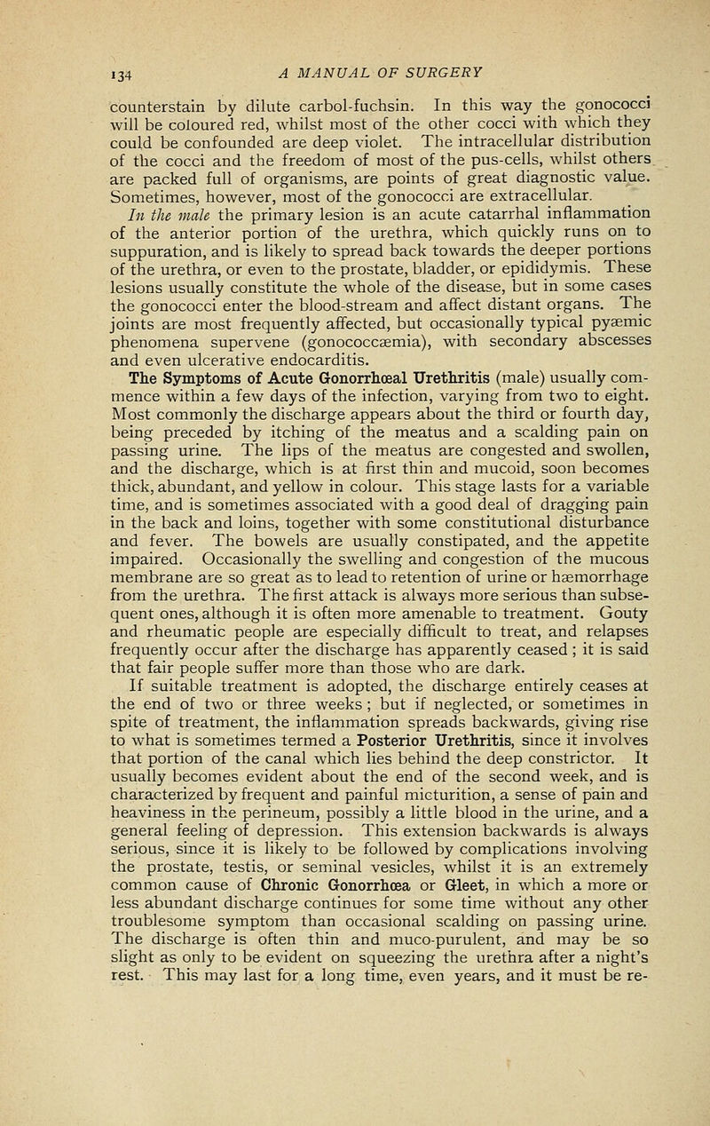 counterstain by dilute carbol-fuchsin. In this way the gonococci will be coloured red, whilst most of the other cocci with which they could be confounded are deep violet. The intracellular distribution of the cocci and the freedom of most of the pus-cells, whilst others, are packed full of organisms, are points of great diagnostic value. Sometimes, however, most of the gonococci are extracellular. In the male the primary lesion is an acute catarrhal inflammation of the anterior portion of the urethra, which quickly runs on to suppuration, and is likely to spread back towards the deeper portions of the urethra, or even to the prostate, bladder, or epididymis. These lesions usually constitute the whole of the disease, but in some cases the gonococci enter the blood-stream and aflfect distant organs. The joints are most frequently affected, but occasionally typical pyaemic phenomena supervene (gonococcaemia), with secondary abscesses and even ulcerative endocarditis. The Symptoms of Acute Gonorrhoeal Urethritis (male) usually com- mence within a few days of the infection, varying from two to eight- Most commonly the discharge appears about the third or fourth day, being preceded by itching of the meatus and a scalding pain on passing urine. The lips of the meatus are congested and swollen, and the discharge, which is at first thin and mucoid, soon becomes thick, abundant, and yellow in colour. This stage lasts for a variable time, and is sometimes associated with a good deal of dragging pain in the back and loins, together with some constitutional disturbance and fever. The bowels are usually constipated, and the appetite impaired. Occasionally the swelling and congestion of the mucous membrane are so great as to lead to retention of urine or haemorrhage from the urethra. The first attack is always more serious than subse- quent ones, although it is often more amenable to treatment. Gouty and rheumatic people are especially difficult to treat, and relapses frequently occur after the discharge has apparently ceased ; it is said that fair people suffer more than those who are dark. If suitable treatment is adopted, the discharge entirely ceases at the end of two or three weeks ; but if neglected, or sometimes in spite of treatment, the inflammation spreads backwards, giving rise to what is sometimes termed a Posterior Urethritis, since it involves that portion of the canal which lies behind the deep constrictor. It usually becomes evident about the end of the second week, and is characterized by frequent and painful micturition, a sense of pain and heaviness in the perineum, possibly a little blood in the urine, and a general feeling of depression. This extension backwards is always serious, since it is likely to be followed by complications involving the prostate, testis, or seminal vesicles, whilst it is an extremely common cause of Chronic G-onorrhcea or Gleet, in which a more or less abundant discharge continues for some time without any other troublesome symptom than occasional scalding on passing urine. The discharge is often thin and muco-purulent, and may be so slight as only to be evident on squeezing the urethra after a night's rest. • This may last for a long time, even years, and it must be re-