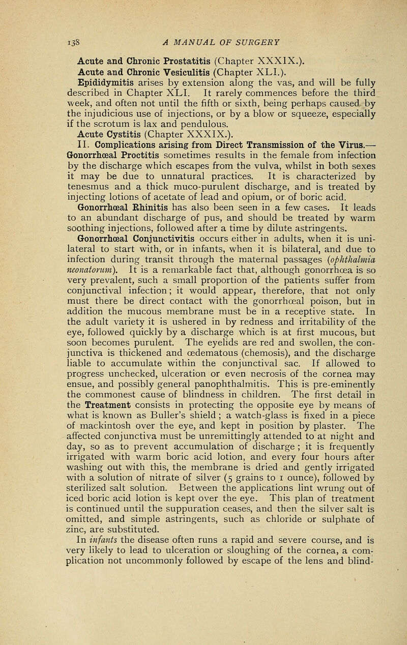 Acute and Chronic Prostatitis (Chapter XXXIX.). Acute and Chronic Vesiculitis (Chapter XLI.). Epididymitis arises by extension along the vas, and will be fully described in Chapter XLI. It rarely commences before the third week, and often not until the fifth or sixth, being perhaps caused by the injudicious use of injections, or by a blow or squeeze, especially if the scrotum is lax and pendulous. Acute Cystitis (Chapter XXXIX.). II. Complications arising from Direct Transmission of the Virus.— Gonorrhceal Proctitis sometimes results in the female from infection by the discharge which escapes from the vulva, whilst in both sexes it may be due to unnatural practices. It is characterized by tenesmus and a thick muco-purulent discharge, and is treated by injecting lotions of acetate of lead and opium, or of boric acid. Gonorrhceal Rhinitis has also been seen in a few cases. It leads to an abundant discharge of pus, and should be treated by warm soothing injections, followed after a time by dilute astringents. Gonorrhceal Conjunctivitis occurs either in adults, when it is uni- lateral to start with, or in infants, when it is bilateral, and due to infection during transit through the maternal passages (ophthalmia neonatorum). It is a remarkable fact that, although gonorrhoea is so very prevalent, such a small proportion of the patients suffer from conjunctival infection; it would appear, therefore, that not only must there be direct contact with the gonorrhceal poison, but in addition the mucous membrane must be in a receptive state. In the adult variety it is ushered in by redness and irritability of the eye, followed quickly by a discharge which is at first mucous, but soon becomes purulent. The eyelids are red and swollen, the con- junctiva is thickened and oedematous (chemosis), and the discharge liable to accumulate within the conjunctival sac. If allowed to progress unchecked, ulceration or even necrosis of the cornea may ensue, and possibly general panophthalmitis. This is pre-eminently the commonest cause of blindness in children. The first detail in the Treatment consists in protecting the opposite eye by means of what is known as Buller's shield ; a watch-glass is fixed in a piece of mackintosh over the eye, and kept in position by plaster. The affected conjunctiva must be unremittingly attended to at night and day, so as to prevent accumulation of discharge ; it is frequently irrigated with warm boric acid lotion, and every four hours after washing out with this, the membrane is dried and gently irrigated with a solution of nitrate of silver (5 grains to i ounce), followed by sterilized salt solution. Between the applications lint wrung out of iced boric acid lotion is kept over the eye. This plan of treatment is continued until the suppuration ceases, and then the silver salt is omitted, and simple astringents, such as chloride or sulphate of zinc, are substituted. In infants the disease often runs a rapid and severe course, and is very likely to lead to ulceration or sloughing of the cornea, a com- plication not uncommonly followed by escape of the lens and blind-