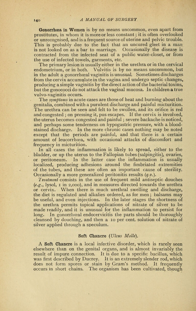 Gonorrhoea in Women is by no means uncommon, even apart from prostitutes, in whom it is more or less constant; it is often overlooked or unrecognised, and is a frequent source of uterine and pelvic trouble. This is probably due to the fact that an uncured gleet in a man is not looked on as a bar to marriage. Occasionally the disease is contracted from the infected seat of a public water-closet, or from the use of infected towels, garments, etc. The primary lesion is usually either in the urethra or in the cervical endometrium, or in both. Vulvitis is by no means uncommon, but in the adult a gonorrhceal vaginitis is unusual. Sometimes discharges from the cervix accumulate in the vagina and undergo septic changes, producing a simple vaginitis by the direct action of the bacterial toxins, but the gonococci do not attack the vaginal mucosa. In children a true vulvo-vaginitis occurs. The symptoms in acute cases are those of heat and burning about the genitalia, combined with a purulent discharge and painful micturition. The urethra can be seen and felt to be swollen, and its orifice is red and congested ; on pressing it, pus escapes. If the cervix is involved, the uterus becomes congested and painful; severe backache is noticed, and perhaps some tenderness on hypogastric pressure, with a blood- stained discharge. In the more chronic cases nothing may be noted except that the periods are painful, and that there is a certain amount of leucorrhoea, with occasional attacks of discomfort and frequency in micturition. In all cases the inflammation is likely to spread, either to the bladder, or up the uterus to the Fallopian tubes (salpingitis), ovaries, or peritoneum. In the latter case the inflammation is usually localized, producing adhesions around the fimbriated extremities of the tubes, and these are often an important cause of sterility. Occasionally a more generalized peritonitis results (q.v.). Treatment consists in the use of frequent mild antiseptic douches {e.g., lysol, I in 2,000), and in measures directed towards the urethra or cervix. When there is much urethral swelling and discharge, the diet is regulated and alkalies ordered, as for men; balsams may be useful, and even injections. In the later stages the shortness of the urethra permits topical applications of nitrate of silver to be made readily, and it is unusual for the inflammation to persist for long. In gonorrhoeal endocervicitis the parts should be thoroughly cleansed by douching, and then a 10 per cent, solution of nitrate of silver applied through a speculum. Soft Chancre (Ulcus Molle). A Soft Chancre is a local infective disorder, which is rarely seen elsewhere than on the genital organs, and is almost invariably the result of impure connection. It is due to a specific bacillus, which was first described by Ducrey. It is an extremely slender rod, which does not form spores or stain by Gram's method. It frequently occurs in short chains. The organism has been cultivated, though