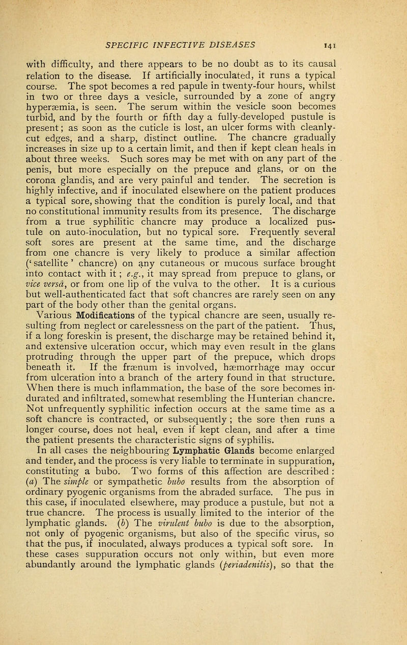 with difficulty, and there appears to be no doubt as to its causal relation to the disease. If artificially inoculated, it runs a typical course. The spot becomes a red papule in twenty-four hours, whilst in two or three days a vesicle, surrounded by a zone of angry hyperaemia, is seen. The serum within the vesicle soon becomes turbid, and by the fourth or fifth day a fully-developed pustule is present; as soon as the cuticle is lost, an ulcer forms with cleanly- cut edges, and a sharp, distinct outline. The chancre gradually increases in size up to a certain limit, and then if kept clean heals in about three weeks. Such sores may be met with on any part of the penis, but m.ore especially on the prepuce and glans, or on the corona glandis, and are very painful and tender. The secretion is highly infective, and if inoculated elsewhere on the patient produces a typical sore, showing that the condition is purely local, and that no constitutional immunity results from its presence. The discharge from a true syphilitic chancre may produce a localized pus- tule on auto-inoculation, but no typical sore. Frequently several soft sores are present at the same time, and the discharge from one chancre is very likely to produce a similar affection (' satellite ' chancre) on any cutaneous or mucous surface brought into contact with it ; e.g., it may spread from prepuce to glans, or vice versa, or from one lip of the vulva to the other. It is a curious but well-authenticated fact that soft chancres are rarely seen on any part of the body other than the genital organs. Various Modifications of the typical chancre are seen, usually re- sulting from neglect or carelessness on the part of the patient. Thus, if a long foreskin is present, the discharge may be retained behind it, and extensive ulceration occur, which may even result in the glans protruding through the upper part of the prepuce, which drops beneath it. If the fraenum is involved, haemorrhage may occur from ulceration into a branch of the artery found in that structure. When there is much inflammation, the base of the sore becomes in- durated and infiltrated, somewhat resembling the Hunterian chancre. Not unfrequently syphilitic infection occurs at the same time as a soft chancre is contracted, or subsequently ; the sore then runs a longer course, does not heal, even if kept clean, and afcer a time the patient presents the characteristic signs of syphilis. In all cases the neighbouring Lympliatic Glands become enlarged and tender, and the process is very liable to terminate in suppuration, constituting a bubo. Two forms of this affection are described : (a) The simple or sympathetic btibo results from the absorption of ordinary pyogenic organisms from the abraded surface. The pus in this case, if inoculated elsewhere, may produce a pustule, but not a true chancre. The process is usually limited to the interior of the lymphatic glands, (b) The virulent bubo is due to the absorption, not only of pyogenic organisms, but also of the specific virus, so that the pus, if inoculated, always produces a typical soft sore. In these cases suppuration occurs not only within, but even more abundantly around the lymphatic glands {periadenitis), so that the