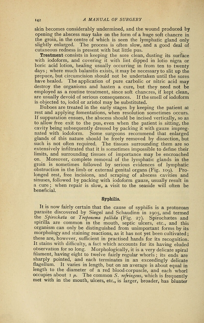 skin becomes considerably undermined, and the wound produced by opening the abscess may take on the form of a huge soft chancre in the groin, in the centre of which is seen the lymphatic gland only slightly enlarged. The process is often slow, and a good deal of cutaneous redness is present with but little pus. Treatment consists in keeping the sore clean, dusting its surface with iodoform, and covering it with lint dipped in lotio nigra or boric acid lotion, healing usually occurring in from ten to twenty days; where much balanitis exists, it may be necessary to slit up the prepuce, but circumcision should not be undertaken until the sores have healed. The application of pure carbolic or nitric acid may destroy the organisms and hasten a cure, but they need not be employed as a routine treatment, since soft chancres, if kept clean, are usually devoid of serious consequences. If the smell of iodoform is objected to, iodol or aristol may be substituted. Buboes are treated in the early stages by keeping the patient at rest and applying fomentations, when resolution sometimes occurs. If suppuration ensues, the abscess should be incised vertically, so as to allow free exit to the pus, even when the patient is sitting, the cavity being subsequently dressed by packing it with gauze impreg- nated with iodoform. Some surgeons recommend that enlarged glands of this nature should be freely removed by dissection, but such is not often required. The tissues surrounding them are so extensively infiltrated that it is sometimes impossible to define their, limits, and surrounding tissues of importance may be encroached on. Moreover, complete removal of the lymphatic glands in the groin is sometimes followed by serious evidences of lymphatic obstruction in the limb or external genital organs (Fig. 109). Pro- longed rest, free incisions, and scraping of abscess cavities and sinuses, followed by packing with iodoform gauze, usually result in a cure ; when repair is slow, a visit to the seaside will often be beneficial. Syphilis. It is now fairly certain that the cause of syphilis is a protozoan parasite discovered by Siegel and Schaudinn in 1905, and termed the Spirochceta or Treponema pallida (Fig. 27). Spirochaetes and spirilla are common in the mouth, septic ulcers, etc., and this organism can only be distinguished from unimportant forms by its morphology and staining reactions, as it has not yet been cultivated; these are, however, sufficient in practised hands for its recognition. It stains with difficulty, a fact which accounts for its having eluded observation for so long. Morphologically, it is a very delicate spiral filament, having eight to twelve fairly regular whorls ; its ends are sharply pointed, and each terminates in an exceedingly delicate flagellum. It varies in length, but on an average is about equal in length to the diameter of a red blood-corpuscle, and each whorl occupies about i /x. The common S. refrmgens, which is frequently met with in the mouth, ulcers, etc., is larger, broader, has blunter