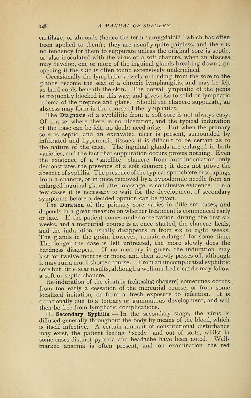 cartilage, or almonds (hence the term 'amygdaloid ' which has often been applied to them); they are usually quite painless, and there is no tendency for them to suppurate unless the original sore is septic, or also inoculated with the virus of a soft chancre, when an abscess may develop, one or more of the inguinal glands breaking down; on opening it the skin is often found extensively undermined. Occasionally the lymphatic vessels extending from the sore to the glands become the seat of a chronic lymphangitis, and may be felt as hard cords beneath the skin. The dorsal lymphatic of the penis is frequently blocked in this way, and gives rise to solid or lymphatic cedema of the prepuce and glans. Should the chancre suppurate, an abscess may form in the course of the lymphatics. The Diagnosis of a syphilitic from a soft sore is not always easy. Of course, where there is no ulceration, and the typical induration of the base can be felt, no doubt need arise. But when the primary sore is septic, and an excavated ulcer is present, surrounded by infiltrated and hyperaemic tissues, it is difficult to be certain as to the nature of the case. The inguinal glands are enlarged in both varieties, and the fact that suppuration occurs proves nothing. Even the existence of a ' satellite' chancre from auto-inoculation only demonstrates the presence of a soft chancre; it does not prove the absence of syphilis. The presence of the typical spirochaete in scrapings from a chancre, or in juice removed by a hypodermic needle from an enlarged inguinal gland after massage, is conclusive evidence. In a few cases it is necessary to wait for the development of secondary symptoms before a decided opinion can be given. The Duration of the primary sore varies in different cases, and depends in a great measure on whether treatment is commenced early or late. If the patient comes under observation during the first six weeks, and a mercurial course is at once started, the chancre heals, and the induration usually disappears in from six to eight weeks. The glands in the groin, however, remain enlarged for some time. The longer the case is left untreated, the more slowly does the hardness disappear. If no mercury is given, the induration may last for twelve months or more, and then slowly passes off, although it may run a much shorter course. From an uncomplicated syphilitic sore but little scar results, although a well-marked cicatrix may follow a soft or septic chancre. Re-induration of the cicatrix (relapsing chancre) sometimes occurs . from too early a cessation of the mercurial course, or from some localized irritation, or from a fresh exposure to infection. It is occasionally due to a tertiary or gummatous development, and will then be free from lymphatic complications. II. Secondary Syphilis. — In the secondary stage, the virus is diffused generally throughout the body by means of the blood, which is itself infective. A certain amount of constitutional disturbance may exist, the patient feeling ' seedy' and out of sorts, whilst in some cases distinct pyrexia and headache have been noted. Well- marked anaemia is often present, and on examination the red