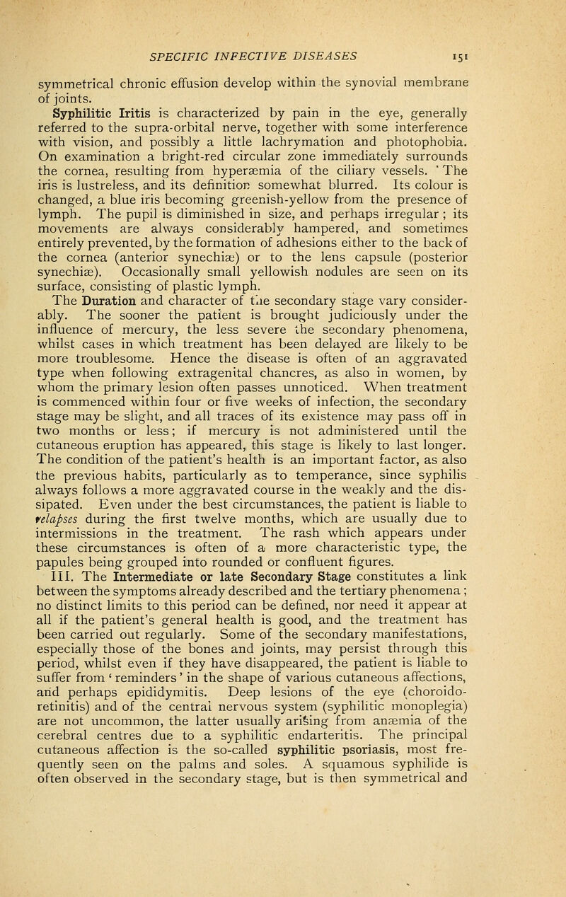 symmetrical chronic effusion develop within the synovial membrane of joints. Syphilitic Iritis is characterized by pain in the eye, generally referred to the supra-orbital nerve, together with some interference with vision, and possibly a little lachrymation and photophobia. On examination a bright-red circular zone immediately surrounds the cornea, resulting from hypersemia of the ciliary vessels.  The iris is lustreless, and its definition somewhat blurred. Its colour is changed, a blue iris becoming greenish-yellow from the presence of lymph. The pupil is diminished in size, and perhaps irregular ; its movements are always considerably hampered, and sometimes entirely prevented, by the formation of adhesions either to the back of the cornea (anterior synechias) or to the lens capsule (posterior synechise). Occasionally small yellowish nodules are seen on its surface, consisting of plastic lymph. The Duration and character of the secondary stage vary consider- ably. The sooner the patient is brought judiciously under the influence of mercury, the less severe the secondary phenomena, whilst cases in which treatment has been delayed are likely to be more troublesome. Hence the disease is often of an aggravated type when following extragenital chancres, as also in women, by whom the primary lesion often passes unnoticed. When treatment is commenced within four or five weeks of infection, the secondary stage may be slight, and all traces of its existence may pass off in two months or less; if mercury is not administered until the cutaneous eruption has appeared, this stage is likely to last longer. The condition of the patient's health is an important factor, as also the previous habits, particularly as to temperance, since syphilis always follows a more aggravated course in the weakly and the dis- sipated. Even under the best circumstances, the patient is liable to relapses during the first twelve months, which are usually due to intermissions in the treatment. The rash which appears under these circumstances is often of a more characteristic type, the papules being grouped into rounded or confluent figures. III. The Intermediate or late Secondary Stage constitutes a link between the symptoms already described and the tertiary phenomena; no distinct limits to this period can be defined, nor need it appear at all if the patient's general health is good, and the treatment has been carried out regularly. Some of the secondary manifestations, especially those of the bones and joints, may persist through this period, whilst even if they have disappeared, the patient is liable to suffer from ' reminders' in the shape of various cutaneous affections, arid perhaps epididymitis. Deep lesions of the eye (choroido- retinitis) and of the central nervous system (syphilitic monoplegia) are not uncommon, the latter usually arising from anaemia of the cerebral centres due to a syphilitic endarteritis. The principal cutaneous affection is the so-called syphilitic psoriasis, most fre- quently seen on the palms and soles. A squamous syphilide is often observed in the secondary stage, but is then symmetrical and