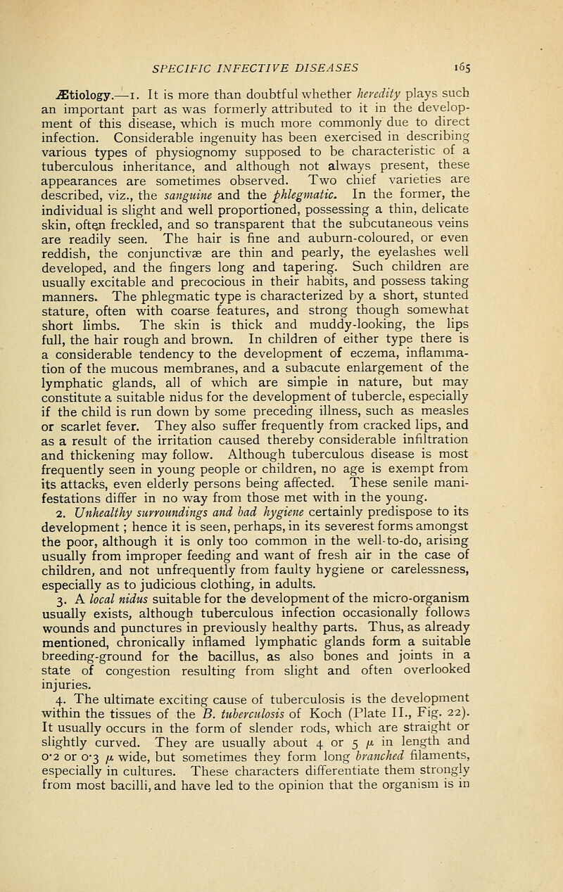 etiology.—I. It is more than doubtful whether heredity plays such an important part as was formerly attributed to it in the develop- ment of this disease, which is much more commonly due to direct infection. Considerable ingenuity has been exercised in describing various types of physiognomy supposed to be characteristic of a tuberculous inheritance, and although not always present, these appearances are sometimes observed. Two chief varieties are described, viz., the sanguine and the phlegmatic. In the former, the individual is slight and well proportioned, possessing a thin, delicate skin, ofton freckled, and so transparent that the subcutaneous veins are readily seen. The hair is fine and auburn-coloured, or even reddish, the conjunctivae are thin and pearly, the eyelashes well developed, and the fingers long and tapering. Such children are usually excitable and precocious in their habits, and possess taking manners. The phlegmatic type is characterized by a short, stunted stature, often with coarse features, and strong though somewhat short limbs. The skin is thick and muddy-looking, the lips full, the hair rough and brown. In children of either type there is a considerable tendency to the development of eczema, inflamma- tion of the mucous membranes, and a subacute enlargement of the lymphatic glands, all of which are simple in nature, but may constitute a suitable nidus for the development of tubercle, especially if the child is run down by some preceding illness, such as measles or scarlet fever. They also suffer frequently from cracked lips, and as a result of the irritation caused thereby considerable infiltration and thickening may follow. Although tuberculous disease is most frequently seen in young people or children, no age is exempt from its attacks, even elderly persons being affected. These senile mani- festations differ in no way from those met with in the young. 2. Unhealthy surroundings and had hygiene certainly predispose to its development; hence it is seen, perhaps, in its severest forms amongst the poor, although it is only too common in the well-to-do, arising usually from improper feeding and want of fresh air in the case of children, and not unfrequently from faulty hygiene or carelessness, especially as to judicious clothing, in adults. 3. A local nidus suitable for the development of the micro-organism usually exists, although tuberculous infection occasionally follows wounds and punctures in previously healthy parts. Thus, as already mentioned, chronically inflamed lymphatic glands form a suitable breeding-ground for the bacillus, as also bones and joints in a state of congestion resulting from slight and often overlooked injuries. 4. The ultimate exciting cause of tuberculosis is the development within the tissues of the B. tubercidosis of Koch (Plate II., Fig. 22). It usually occurs in the form of slender rods, which are straight or slightly curved. They are usually about 4 or 5 /;i in length and 0-2 or 0-3 fj. wide, but sometimes they form long branched filaments, especially in cultures. These characters differentiate them strongly from most bacilli, and have led to the opinion that the organism is in