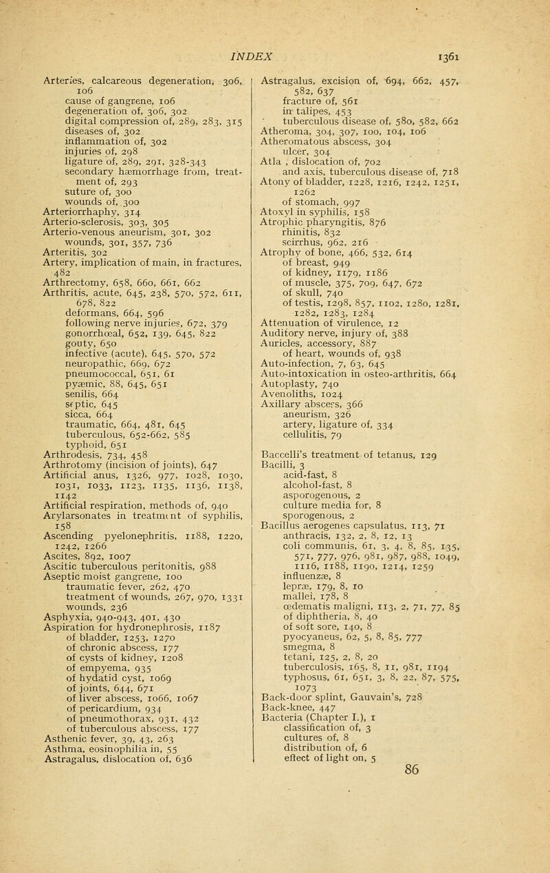 Arteries, calcareous degeneration, 306, 106 cause of gangrene, 106 degeneration of, 306, 302 digital compression of, 289, 283, 315 diseases of, 302 inflammation of, 302 injuries of, 298 ligature of, 289, 291, 328-343 secondary haemorrliage from, treat- ment of, 293 suture of, 300 wounds of, 300 Arteriorrliapliy, 314 Arterio-sclerosis, 303, 305 Arterio-venous aneurism, 301, 302 wounds, 301, 357, 736 Arteritis, 302 Artery, implication of main, in fractures, 482 Arthrectomy, 658, 660, 661, 662 Arthritis, acute, 645, 238, 570, 572, 611, 678, 822 deformans, 664, 596 following nerve injuries, 672, 379 gonorrhoeal, 652, 139, 645, 822 gouty, 650 infective (acute), 645, 570, 573 neuropathic, 669, 672 pneumococcal, 651, 61 pyemic, 88, 645, 651 senilis, 664 Sfptic, 645 sicca, 664 traumatic, 664, 481, 645 tuberculous, 652-662, 585 typhoid, 651 Arthrodesis, 734, 458 Arthrotomy (incision of joints), 647 Artificial anus, 1326, 977, 1028, 1030, 1031, 1033, 1123, 1135, 1136, 1138, 1142 Artificial respiration, methods of, 940 Arylarsonates in treatment of syphilis, 158 Ascending pyelonephritis, 1188, 1220, 1242, 1266 Ascites, 892, 1007 Ascitic tuberculous peritonitis, 988 Aseptic moist gangrene, 100 traumatic fever, 262, 470 treatment of wounds, 267, 970, 1331 wounds, 236 Asphyxia, 940-943, 401, 430 Aspiration for hydronephrosis, 1187 of bladder, 1253, 1270 of chronic abscess, 177 of cysts of kidney, 1208 of empyema, 935 of hydatid cyst, 1069 of joints, 644, 671 of liver abscess, 1066, 1067 of pericardium, 934 of pneumothorax, 931, 432 of tuberculous abscess, 177 Asthenic fever, 39, 43, 263 Asthma, eosinophilia in, 55 Astragalus, dislocation of, 636 Astragalus, excision of, 694, 662, 457, 582, 637 fracture of, 561 in- talipes, 453 tuberculous disease of, 580, 582, 662 Atheroma, 304, 307, 100, 104, 106 Atheromatous abscess, 304 ulcer, 304 Atla , dislocation of, 702 and axis, tuberculous disease of, 718 Atony of bladder, 1228, 1216, 1242, 1251. 1262 of stomach, 997 Atoxyl in syphilis, 158 Atrophic pharyngitis, 876 rhinitis, 832 scirrhus, 962, 216 Atrophy of bone, 466, 532, 614 of breast, 949 of kidney, 1179, 1186 of muscle, 375, 709, 647, 672 of skull, 740 of testis, 1298, 857, 1102, 1280, 1281, 1282, 1283, 1284 Attenuation of virulence, 12 Auditory nerve, injury of, 388 Auricles, accessory, 887 of heart, wounds of, 938 Auto-infection, 7, 63, 645 Auto-intoxication in osteo-arthritis, 664 Autoplasty, 740 Avenoliths, 1024 Axillary abscers, 366 aneurism, 326 artery, ligature of, 334 cellulitis, 79 Baccelli's treatment of tetanus, 129 Bacilli, 3 acid-fast, 8 alcohol-fast, 8 asporogenous, 2 culture media for, 8 sporogenous, 2 Bacillus aerogenes capsulatus, 113, 71 anthracis, 132, 2, 8, 12, 13 coli communis, 61, 3, 4, 8, 8g, 1.35, 571, 777, 976, 981. 987. 9S8, 1049, 1116, 1188, 1190, 1214, 1259 influenzffi, 8 leprae, 179, 8, 10 mallei, 178, 8 cedematis maligni, 113, 2, 7t, jy, 85 of diphtheria, 8, 40 of soft sore, 140, 8 pyocyaneus, 62, 5, 8, 85, 777 smegma, 8 tetani, 125, 2, 8, 20 tuberculosis, 165, 8, 11, 981, 1194 typhosus, 61, 651. 3, 8, 22, 87, 575, 1073 Back-door splint, Gauvain's, 728 Back-knee, 447 Bacteria (Chapter I.), i classification of, 3 cultures of, 8 distribution of, 6 eftect of light on, 5 86