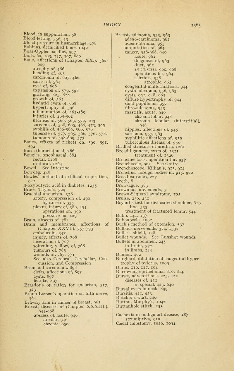 Blood, in suppuration, 58 Blood-letting, 356, 43 Blood-pressure in haemorrhage, 278 Bobbins, decalcified bone, 1042 Boas-Oppler bacillus, 997 Boils, 60, 103, 247. 397, 890 Bone, affections of (Chapter XX.), 562- 609 atrophy of, 466 bending of, 465 carcinoma of, 607, 466 caries of, 564 cyst of, 608 expansion of, 579, 598 grafting, 825, 828 growth of, 562 hydatid cysts of, 608 hypertrophy of, 596 inflammation of, 562-589 injuries of, 465-561 necrosis of, 566, 569, 572, 103 sarcoma of, 598, 605, 466, 473, 595 syphilis of, 586-589, 566, 576 tubercle of, 577. 565. 566, 576, 578. tumouis of, 598-609, 577 Bones, effects of rickets on, 590, 591, 592 Boric (boracic) acid, 266 Bougies, oesophageal, 882 rectal, 1168 urethral, 1264 Bowel. See Intestine Bow-leg, 448 Bowles' method of artificial respiration, 941 /3-oxybutyric acid in diabetes, 1235 Brace, Taylor's, 729 Brachial aneurism, 326 artery, compression of, 290 ligature of, 335 plexus, injury of, 389, 494 operations on, 390 pressure on, 429 Brain, abscess of, 782 Brain and membranes, affections of (Chapter XXVI.), 757-793 embolus in, 347 injury, effects of, 768 laceration of, 767 softening, yellow, of, 768 tumours of, 785 wounds of, 767, 771 See also Cerebral, Cerebellar, Con- cussion, and Compression Branchial carcinoma, 8g8 clefts, affections of, 897 cysts, 897 fistulas, 897 Brasdor's operation for aneurism, 317, 323 Braun-Lcssen's operation on fifth nerve, 384 Brawny arm in cancer of breast, 961 Breast, diseases of (Chapter XXXIII.), 944-968 abscess of, acute, 946 areolar, 946 chronic, 950 Breast, adenoma, 953, 963 adeno-carcinoma, 962 adeno-fibroma, 953 amputation of, 964 cancer, 958-968, 949 acute, 961 diagnosis of, 963 duct, 962 en cuirasse, 96c, 968 operations for, 964 scirrhus, 958 atrophic, 962 congenital malformations, 944 cysto-adenoma, 956, 963 cysts, 951, 948, 963 diffuse hypertrophy of, 944 duct papilloma, 957 fibro-adenoma, 953 mastitis, acute, 946 chronic lobar, 948 chronic lobular (interstitial), 948 nipples, affections of, 945 sarcoma, 957, 963 syphilitic affections of, 950 tuberculous disease of, 950 Bridled stricture of m-ethra, 1261 Broad ligament, cysts of, 1321 treatment of, 1326 Bronchiectasis, operation for, 937 Bronchocele, 903. See Goitre Bronchoscope, Killian's, 915, 912 Bronchus, foreign bodies in, 915, 922 Brood capsules, 227 Broth, 8 Brow-ague, 383 Brownian movements, 3 Brown-Sequard syndrome, 705 Bruise, 230, 231 Bryant's test for dislocated shoulder, 619 line, 535 treatment of fractured femur, 544 Bubo, 141, 137 Bubonocele, 1092 Buck's method of extension, 537 Bulbous nerve-ends, 374, 1332 Buller's shield, 138 Bullet wounds. See Gunshot wounds Bullets in abdomen, 245 in brain, 772 in limbs, 244 Bunion, 462 Burghard, dilatation of congenital hyper trophy of pylorus, 1009 Burns, 116, 117, 104 Burrowing epithelioma, 810, 814 Bursas, adventitious, 225, 422 diseases of, 422 of special, 423, 640 Bursal cysts in neck, 899 Bursitis, 422, 423 Butcher's wart, 246 Button, Murphy's, 1042 Buttonhole stitch, 233 Cachexia in malignant disease, 187 strumipriva, 910 Cascal colostomy. 1026, 1034