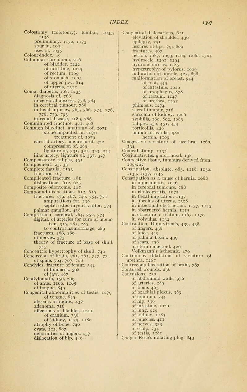 Colostomy (colotomy), lumbar, 1035, 1138 preliminary, 1172, 1173 spur in, 1034 uses of, 1035 Colour-index, 49 Columnar carcinoma, 216 of bladder, 1222 of intestine, 1029 of rectum, 1169 of stomach, 1005 of upper jaw, 814 of uterus, 1312 Coma, diabetic, 108, 1235 diagnosis of, 766 in cerebral abscess, 778, 784 in cerebral tumour, 788 in head injuries, 765, 766, 774 776, 778, 779. 793 in renal disease, 1189, 766 Comminuted fiacture, 481, 468 Common bile-duct, anatomy of, 1071 stone impacted in, 1076 treatment of, 1079 carotid artery, aneurism of, 322 compression of, 289 ligature of, 331, 321, 323, 324 iliac artery, ligature of, 337, 327 Compensatory talipes, 451 Complement, 23, 33 Complete fistula, 1153 fracture, 467 Complicated fracture, 481 dislocations, 612, 625 Composite odontome, 207 Compound dislocations, 612, 615 fractures, 479, 467, 746, 754, 771 amputations for, 238 septic osteo-myelitis after, 574 palmar ganglion, 418 Compression, cerebral, 764, 752, 774 digital, of arteries for cure of aneur- ism, 315, 283, 285 to control haemorrhage, 289 fractures, 466, 560 of nerves, 373 theory of fracture of base of skull, 745 Concentric hypertrophy of skull, 742 Concussion of brain, 761, 261, 747, 774 of spine, 704, 707, 708 Condyles, fracture of femur, 544 of humerus, 508 of jaw, 487 Condylomata, 150, 209 of anus, 1160, 1165 of tongue, 849 Congenital abnormalities of testis, 1279 of tongue, 845 absence of radius, 437 adenoma, 716 affections of bladder, 1211 of cranium, 738 of kidney, ii7'9, 1180 atrophy of bone, 740 cysts, 222, 897 deformities of fingers, 437 dislocation of hip, 440 Congenital dislocations, 611 elevation of shoulder, 436 epilepsy, 791 fissures of lips, 794-800 fractures, 467 hernia, 1087, 1093, nog, 1280, 1304 hydrocele, 1291, 1294 hydronephrosis, 1185 hypertrophy of pylorus, 1009 induration of muscle, 427, 898 malformation of breast, 944 of foot, 449 of intestine, 1020 of oesophagus, 878 of rectum, 1147 of urethra, 1257 phimosis, 1274 sacral tumour, 716 sarcoma of kidney, 1206 syphilis, 160, 802, 1085 talipes, 450, 451, 454 torticollis, 426 umbilical fistulae, 980 hernia, 1109 Congestive stricture of urethra, 1260, 134 Conical stump, 1332 Conjunctivitis, gonorrhoeal, 138 Connective tissue, tumours derived from, 189-207 Constipation, absolute, 983, 1118, 1130, 1133, 1137. 1145 Constipation as a cause of hernia, 1088 in appendicitis, 1046 in cerebral tumours, 788 in cholecystitis, 1073 in fjecal impaction, 1137 in fibroids of uterus, 1308 in intestinal obstruction, 1137, 1145 in obstructed hernia, 1115 in stricture of rectum, 1167, 1170 in volvulus, 1132 Contraction, Dupuytren's, 439, 438 of fingers, 438 of knee, 449 of palmar fascia, 439 of scars, 256 of sterno-mastoid, 426 Volkmann's ischajmic, 479 Continuous dilatation of stricture of urethra, 1267 Contrecoup laceration of brain, 767 Contused wounds, 236 Contusions, 230 of abdominal walls, 976 of arteries, 289 of bone, 465 of brachial plexus, 389 of cranium, 744 of hip, 535 of intestine, 1020 of lung, 929 of kidney, 1183 of muscles, 411 of nerves, 373 of scalp, 734 of testis, 1281 Cooper Rose's inflating plug, 843