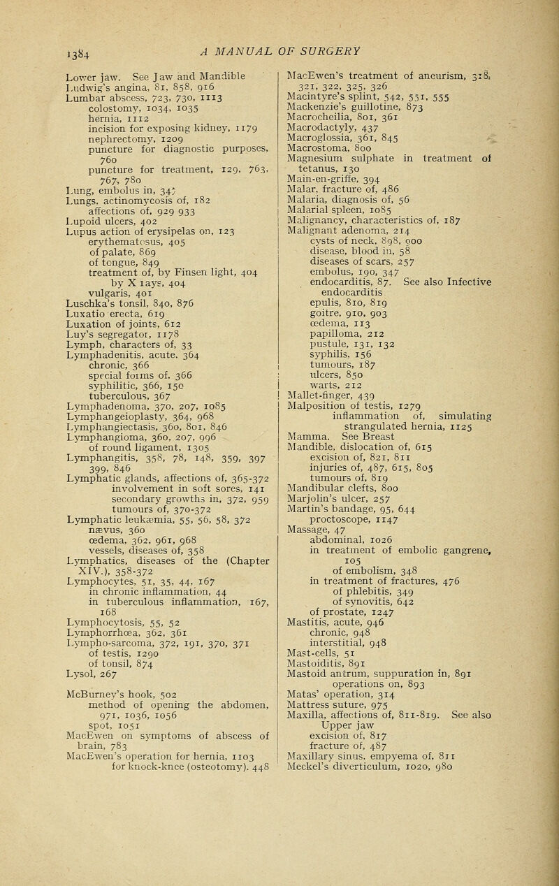 13^4 Lov;er jaw. See Jaw and Mandible Ludwig's angina, 8i, 858, 916 Lumbar abscess, 723, 730, 1113 colostomy, 1034, 1035 hernia, 1112 incision for exposing kidney, 1179 nephrectomy, 1209 puncture for diagnostic purposes, 760 punctxire for treatment, 129, 763, 767, 780 Lung, embolus in, 34* Lungs, actinomycosis of, 182 affections of, 929 933 Lupoid ulcers, 402 Lupus action of erysipelas on, 123 erythematosus, 405 of palate, 869 of tongue, 849 treatment of, by Finsen light, 404 by X lays, 404 vulgaris, 401 Luschka's tonsil, 840, 876 Luxatio erecta, 619 Luxation of joints, 612 Luy's segregator, 1178 Lymph, characters of, 33 Lymphadenitis, acute. 364 chronic, 366 special foims of, 366 syphilitic, 366, 150 tuberculous, 367 Lymphadenoma, 370, 207, 1085 Lymphangeioplasty, 364, 968 Lymphangiectasis, 360, 801, 846 Lymphangioma, 360, 207, 996 of round ligament, 1305 Lymphangitis, 358, 78, 148, 359. .397 399, 846 Lymphatic glands, affections of, 365-372 involvement in soft sores, 141 secondary growths in, 372, 959 tumours of, 370-372 Lymphatic leukaemia, 55, 56, 58, 372 nsevus, 360 oedema, 362, 961, 968 vessels, diseases of, 358 Lymphatics, diseases of the (Chapter XIV.), 358-372 Lymphocytes, 51, 35, 44, 167 in chronic inflammation, 44 in tuberculous inflammation, 167, 168 Lymphocytosis, 55, 52 Lyrnphorrhcea, 362, 361 Lympho-sarcoma, 372, 191, 370, 371 of testis, 1290 of tonsil, 874 Lysol, 267 McBurney's hook, 502 method of opening the abdomen, 971, 1036, 1056 spot, 1051 MacEwen on symptoms of abscess of brain, 783 MacEwen's operation for hernia, 1103 for knock-knee (osteotomy), 448 l\racEwen's treatment of aneurism, 318, 321, 322, 325, 326 Macintyre's splint, 542, 551, 555 Mackenzie's guillotine, 873 Macrocheilia, 801, 361 Macrodactyly, 437 Macroglossia, 361, 845 Macrostoma, 800 Magnesium sulphate in treatment of tetanus, 130 Main-en-griflEe, 394 Malar, fracture of, 486 Malaria, diagnosis of, 56 Malarial spleen, 1085 Malignancy, characteristics of, 187 Malignant adenoma, 214 cysts of neck, 898, 900 disease, blood in, 58 diseases of scars, 257 embolus, 190, 347 endocarditis, 87. See also Infective endocarditis epulis, 810, 819 goitre, 910, 903 oedema, 113 papilloma, 212 pustule, 131, 132 sj'philis, 156 tumours, 187 ; ulcers, 850 i warts, 212 ! Mallet-finger, 439 Malposition of testis, 1279 inflammation of, simulating strangulated hernia, 1125 Mamma. See Breast INIandible, dislocation of, 615 excision of, 821, 811 injuries of, 487, 615, 805 tumours of, 819 Mandibular clefts, 800 Marjolin's ulcer, 257 Martin's bandage, 95, 644 proctoscope, 1147 Massage, 47 abdominal, 1026 in treatment of embolic gangrene, 105 of embolism, 348 in treatment of fractures, 476 of phlebitis, 349 of synovitis, 642 of prostate, 1247 Mastitis, acute, 946 chronic, 948 interstitial, 948 Mast-cells, 51 Mastoiditis, 891 Mastoid antrum, suppuration in, 891 operations on, 893 Matas' operation, 314 Mattress suture, 975 Maxilla, affections of, 811-819. See also Upper jaw excision of, 817 fracture of, 487 Maxillary sinus, empyema of. Sir Meckel's diverticulum, 1020, 980