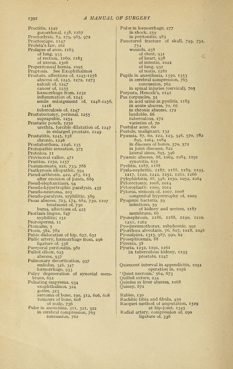 Proctitis, 1149 gonorrhoeal, 138, 1167 Proctoclysis, 83, 279, 985, 972 Proctoscope, 1147 Profeta's law, 161 Prolapse of anus, 1163 of lung, 933 of rectum, 1160, 1163 of uterus, 1306 Properitoneal hernia, 1095 Proptosis. See Exophthalmos Prostate, affections of, 1245-1256 abscess of, 1245, 1272, 1273 calculi of, 1247 cancer of, 1255 hemorrhage from, 1232 inflammation of, 1245 senile enlargement of, 1248-1256, 1216 tuberculosis of, 1247 Prostatectomy, perineal, 1255 suprapubic, 1254 Prostatic pouch, 1250 urethra, forcible dilatation of, 1247 in enlarged prostate, 1249 Prostatitis, 1245, 138 chronic, 1246 Prostatorrhoea, 1246, 135 Protopathic sensation, 375 Protozoa, 11 Provisonal callus, 471 Pruritus, 1150, 1157 Psammomata, 221, 733, 786 Psathyrosis idiopathic, 594 Pseud-arthrosis, 422, 483, 613 after excision of joints, 689 Pseud-elephantiasis, 94 Pseudo-hypertrophic paralysis, 435 Pseudo-neuroma, 203 Pseudo-paralj'sis, syphilitic, 589 Psoas abscess, 723, 174, 682, 730, 1107 treatment of, 730 bursa, affections of, 425 Psoriasis linguse, 847 syphilitic; 151 Psorosperms, ix Ptomains, 5 Ptosis, 382, 782 Pubic dislocation of hip, 627, 631 Pudic artery, haemorrhage from, 296 ligature of, 338 Puerperal peritonitis, 981 Pulled elbow, 625 abscess, 937 Pulmonary decortication, 937 embolus, 346, 347 haemorrhage, 933 Pulpy degeneration of synovial mem- brane, 652 Pulsating empyema, 934 exophthalmos, 324 goitre, 323 sarcoma of bone, 190, 312, 606, 608 tumours of bone, 608 of scalp, 736 Pulse in aneuiisms, 311, 321, 322 in cerebral compression, 765 concussion, 762 Piilse in hemorrhage, 277 in shock, 259 in peritonitis, 983 Punctured fracture of skull, 749, 751, 754 wounds, 238 of chest, 931 of heart, 938 of intestie, 1022 of lung, 931 of testis, 1281 Pupils in anesthesia, 1350, 1353 in cerebral compression, 765 concussion, 762 in spinal injuries (cervical), 705 Purpura, Henoch's, 1141 Pus corpuscles, 32 in acid urine in pyelitis, 1189 in acute abscess, 70, 65 in chronic abscess, 172 laudable, 66 tuberculous, 172 varieties of, 70 Pustular acne, 60 Pustule, malignant, 132 Pyaemia, 87, 60, 122, 123, 346, 570, 782 895, 1064, 1084 in diseases of bones, 570, 572 in joint diseases, 822 lateral sinus, 895, 346 Pyemic abscess, 88, 1064, 1084, 1191 synovitis, 651 Pyelitis, 1187, 1188 Pyelo-nephritis, 1187, 1188, 1189, 1195, 1217, 1220, 1242, X252, 1262, 1266 Pylephlebitis, 88, 348, 1050, 1052, 1064 Pylorectomy, 1008, 1014 Pyloroplasty', 1009, 1014 Pylorus, stenosis of, 1007, 1008 congenital hj'pertrophy of, 1009 Pyogenic bacteria, 59 infections, 59 of kidney and ureters, 1187 membrane, 66 Pyonephrosis, 1186, 1188, 1190, 1216. 1251, 1262 Pyo-pneumothorax, subphrenic, 991 Pyorrhoea alveolaris, 76, 807, 1018, 1046 Pyosalpinx, 1315, 987, 990, 62 Pyosepticemia, 88 Pyrexia, 38 Pyuria, 1232, 1191, 1261 in tuberculous kidney, 1193 prostate, 1247 Quiescent interval in appendicitis, 1052 operation in, 1056 ' Quiet necrosis,' 564, 673 Quilled suture, 234 Quinine in liver abscess, 1068 Quinsy, 871 Rabies, 130 Rachitic tibia and fibula, 450 Racquet method of amputation, 1329 at hip-joint, 1345 Radial artery, compression of, 290 ligature of, 336