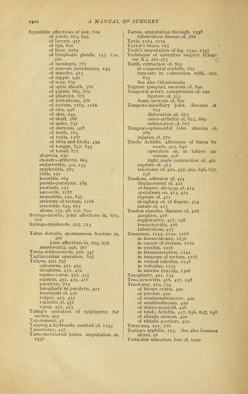 Syphilitic affections of jaw, 8io of joints, 663, 645 of larynx, 917 of lips, 801 of liver, 1069 of lymphatic glands, 147, 150, 366 of meninges, 781 of mucous membranes, 149 of muscles. 415 of nipple, 946 of nose, 835 of optic sheath, 381 of palate, 869, 870 of pharynx, 876 of periosteum, 586 of rectum, 1165, ii65 of ribs, 928 of skin, 149 of skull, 586 of spine, 731 of sternum, 928 of teeth, 163 of testis, 1287 of tibia and fibula, 450 of tongue, 847, 849 of tonsil, 875 alopecia, 150 chondro-arthritis, 663 endarteritis, 305, 153 epiphysitis, 589 iritis, 151 keratitis, 164 pseudo-paralysis, 589 psoriasis, 151 sarcocele, 1287 stomatitis, 150, 845 stricture of rectum, 1166 synovitis, 645, 663 . ulcers, 155, 98, 152, 850 Svringo-myelia, joint affections in, 672, 676 Syringo-myelocele, 225, 713 Tabes dorsalis, spontaneous fracture in, 466 joint affections in, 669, 676 mesenterica, 996, 367 Taenia echinococcus, 226, 347 Tagliacozzian operation, 827 Tahpes, 450, 795 calcaneus, 451, 454 decubitus, 451, 452 equino-varus, 452, 453 equinus, 451, 452, 416 paralytic, 714 tenoplasty in paralytic, 421 treatment of, 456 valgus, 451, 455 varieties of, 451 varus, 451, 453 Talma's operation of epiplopexy for ascites, 993 Tapotement, 47 Tapping a hydrocele, method of, 1293 Tarsectomy, 457 Tarso-metatarsal joints, amputation at, 1337 Tarsus, amputation through, 1338 tuberculous disease of, 580 Taxis, 1114, 1119 Taylor's brace, 729 > Teale's amputation of leg, 1330, 1341 Technique of operative siurgerv (Chap- ter X.), 265-275 Teeth, extraction of, 805 in congenital syphilis, 163 tumours in connection with, 207, 819 See also Odontomata Tegmen tympani, necrosis of, 890 Temporal artery, compression of, 290 ligature of, 333 bone, necrosis of, 890 Temporo-maxillary joint, diseases of 822 dislocation at, 615 osteo-arthritis of, 822, 669 subluxation of, 617 Temporo-sphenoidal lobe, abscess of, 786 injuries of, 770 Tendo Achillis, affections of bursa be neath, 425, 640 operation on, in talipes cal- caneus, 458 right angle contraction of, 461 rupture of, 413 tenotomy of, 420, 457, 462, 636, 637. 638 Tendons, adhesion of, 414 displacement of, 411 of fingers, division of, 414 operations on, 413, 419 rupture of, 412 sloughing of, of fingers, 414 suture of, 413 Tendon sheaths, diseases of, 416 ganglion, 418 suppurative, 417, 248 tenosynovitis, 416 tuberculous, 417 Tenesmus, 1149, 1150, 1168 in fissure-in-ano, 1156 in cancer of rectum, 1170 in cystitis, 1216 in intussusception, 1141 in tumours of rectum, 1168 in vesical calculus, 1238 in volvulus, 1132 in uterine fibroids, 1308 Tenoplasty, 421, 734 Teno-synovitis, 416, 417, 248 Tenotomy, 419, 734 of biceps cruris, 420 of peronei, 420 of semimembranosu?, 420 of semitendinosus, 420 of sterno-mastoid, 428 of tendo Achillis, 457, 636, 637, 638 of tibialis anticus, 420 of tibialis posticu<^, 420 Teratoma, 221, 716 Tertiary syphilis, 153. See also Gumma ulcers, 98 Testicular sensation, loss of, 1290