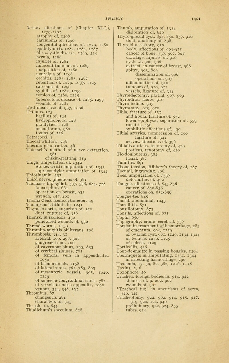 Testis, affections of (Chapter XLI.), 1279-1302 atrophy of, 1298 carcinoma of, 1290 congenital affections of, 1279, 1280 epididymitis, 1283, 1285, 1287 fi-bro-cystic disease, 1289, 224 hernia, 1288 injuries of, 1281 innocent tumours of, 1289 malposition of, 1280 neuralgia of, 1298 orchitis, 1283, 1285, 1287 retention of, 1279, 1097, 1125 sarcoma of, 1290 syphilis of, 1287, 1299 torsion of, 1280, 1125 tuberculous disease of, 1285, 1299 wounds of, 1281 Test-meal, use of, 997, 1006 Tetanus, 125 bacillus of, 125 hydrophobicus, 128 paralyticus, 128 neonatorum, 980 toxins of, 126 Tetracocci, 3 Thecal whitlow, 248 Thermo-penetration, 46 Thiersch's method of nerve extraction, 381 of skin-grafting, 119 Thigh, amputation of, 1342 Stokes-Gritti amputation of, 1343 supracondylar amputation of, 1342 Thiosinamin, 257 Third nerve, affections of, 381 Thomas's hip-splint, 537, 538, 684, 728 knee-splint, 661 operation on breast, 955 wrench, 457, 461 Thoma-Zeiss hsemocytometer, 49 Thompson's lithotrite, 1241 Thoracic aorta, aneurism of, 320 duct, rupture of, 358 Thorax, in scoliosis, 430 punctured wounds of, 932 Thread-worms, 1150 Thrombo-angiitis obliterans, 108 Thrombosis, 344, 31 arterial, 100, 298, 307 gangrene from, 100 . of cavernou.T. sinus, 755, 835 of cerebral sinuses, 781 of femoral vein in appendicitis, 1050 of haemorrhoids, 1158 of lateral sinus, 761, 785, 895 of mesenteric vessels, 995, 1020, 1129 of superior longitudinal sinus, 782 of vessels in meso-appendix, 1050 venous, 344, 348, 352 Thrombus, 87 changes in, 281 characters of, 345 Thrush, 10, 844 Thudichum's speculum, 828 Thumb, amputation of, 1334 dislocation of, 626 Thyro-glossal cyst, 898, 850, 857, 910 duct, anatomy of, 898 Thyroid accessory, 910 body, affections of, 903-911 cancer of bone, 737, 907, 607 cartilage, injuries of, 916 cysts .^f, 900, 906 extract, in cancer of breast, 968 goitre, 903, 899 dissemination of, 906 operations on, 907 inflammation of, 910 tumours of, 910, 922 vessels, ligature of, 334 Thyroidectomy, partial, 907, 909 Thyroiditis, acute, 910 Thyro-iodine, 907 Thyrotomy, 919, 920 Tibia, fractxire of, 551 and fibula, fracture of, 552 lower epiphysis, separation of, 559 rachitic, 450 syphilitic affections of, 450 Tibial arteries, compression of, 290 ligature of, 341 nerves, affections of, 396 Tibialis anticus, tenotomy of, 420 posticus, tenotomy of, 420 Tic-douloureux, 382 facial, 387 Tinnitus, 891 Tissue tension, Ribbert's theory of, 187 Toenail, ingrowing, 406 Toes, amputation of, 1337 deformities of, 462 Tongue, affections of, 845-856 cancer of, 850-856 operations on, 852-856 Tongue-tie, 845 Tonsil, abdominal, 1043 Tonsillitis, 871 Tonsillotomy, 873 Tonsils, affections of, 871 Tophi, 650 Topography, cranio-cerebral, 757 Torsion in treatment of haemorrhage, 285 of omentum, 994, 1129 of ovarian cyst, 98r, 1129, 1134, 1324 of testicle, 1280, 1125 of spleen, 1129 Torticollis, 426 Tour-de-maitre in passing bougies, 1264 Tommiquets in amputating, 1331, 1344 in arresting haemorrhage, 290 Toxaemia, 13, 59, 82, 982, 1216, 1118 Toxins, 5, 6 Toxophore, 20 Trachea, foreign bodies in, 914, 922 stenosis of, 9, 202, 902 wounds of, 901 • Tracheal tug' in aneurisms of aorta, 320, 322 Tracheotomy, 922, 902, 914, 915, 917, 919, 920, 124, 940 preliminary, 922, 924, 855 tubes, 924