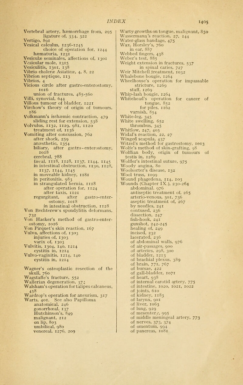 Vertebral artery, haemorrhage from, 295 ligature of, 334, 322 Vertigo, 891 Vesical calculus, 1236-1245 choice of operatioa for, 1244 hematuria, 1231 Vesiculse seminales, affections of, 1301 Vesicular mole, 1315 Vesiculitis, 1301,138 Vibrio cholerae Asiatics, 4, 8, 22 Vibrion septique, 113 Vibrios, 4 Vicious circle after gastro-enterostomy, 1016 union of fractures, 485-560 Villi, synovial, 644 Villous tumour of bladder, 1221 Virchow's theory of origin of tumours, 186 Volkmann's ischaemic contraction, 479 sliding rest for extension, 538 Volvulus, 1132, 1129, 981, 1120 treatment of, 1136 Vomiting after concussion, 762 after shock, 259 anesthetic, 1354 biliary, after gastro - enterostomy, 1018 cerebral, 788 faecal, 1118, 1128, 1137, 1144, 1145 in intestinal obstruction, 1130, 1128, 1137, 1144, 1145 in moveable kidney, 1181 in peritonitis. 983 in strangulated hernia, 1118 after operation for, 1124 after taxis, 1121 regurgitant, after gastro-enter- ostomy, 1018 in intestinal obstruction, 1128 Von Bechterews spondylitis deformans, 732 Von Hacker's method of gastro-enter- ostomy, 1016 Von Pirquet's skin reaction, 167 Vulva, affections of, 1303 injuries of, 1303 varix of, 1303 Vulvitis, 1304, 140, 1214 cystitis in, 1214 Vulvo-vaginitis, 1214, 140 cystitis in, 1214 Wagner's osteoplastic resection of the skull, 760 Wagstaffe's fracture, 552 Wallerian degeneration, 37^ Walsham's operation for talipes calcaneus, 458 Wardrop's operation for aneurism, 317 Warts, 401. See also Papilloma anatomical, 246 gonorrhoeal, 137 Hutchinson's, 849 malignant, 212 on lip, 803 umbilical, 980 venereal, 1276, 209 Warty growths on tongue, malignant, 850 Wassermann's reaction, 27, 144 Water-glass bandage, 475 Wax, Horsley's, 760 in ear, 887 Webbed fingers, 438 Weber's test, 885 Weight extension in fractures, 537 in spinal caries, 727 Weir Mitchell .treatment, 1032 Whalebone bougie, 1264 Wheelhouse's operation for impassable stricture, 1269 staff, 1269 Whip-lash bougie, 1264 Whitehead's operation for cancer of tongue, 852 for piles, 1162 varnish, 854 White-leg, 345 White swelling, 652 thrombus, 345 Whitlow, 247, 405 Widal's reaction, 22, 27 Winged scapula, 437 Witzel's method for gastrostomy, 1013 Wolfe's method of skin-grafting, 98 Wolffian body, origin of tumouxs of testis in, 1289 Wolfler's intestinal suture, 975 Woody angina, 80 Woolsorter's disease, 132 Wool truss, 1099 Wound phagedena, 114, 103 Wounds (Chapter IX.), 230-264 abdominal. 976 antiseptic treatment of, 265 arterio-venous, 301, 736 aseptic treatment of, 267 by needles, 241 contused, 236 dissection, 247 fish-hook, 241 gimshot, 242-245 healing of, 249 incised, 232 lacerated, 236 of abdominal walls, 976 of air-passages, goo of arteries, 298, 300 of bladder, 1213 of brachial plexus, 389 of brain, 771, 767 of bursae, 422 of gall-bladder, 1071 of heart, 938 of internal carotid artery, 775 of intestine, 1020, 1021, 1022 of joints, 610 of kidney, 1183 of larynx, 901 of liver, 1063 of lung, 929 of mesentery, 995 of middle meningeal artery, 773 of nerves, 373. 374 of omentum, 994 of pancreas, 1081