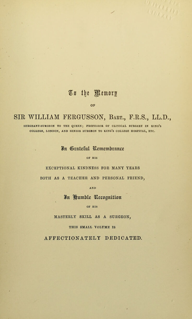 ^0 Ult fl^morg SIR WILLIAM FERGUSSON, Bart., F.R.S., LL.D. SEKGEANT-SUBGEON TO THE QUEEN; PEOFESSOS OF CLINICAL SUEGEET IN KING'S COLLEGE, LONDON, AND SENIOR SUEGEON TO KING'S COLLEGE HOSPITAL, ETC. 3fn Grateful Hetncmlirattre OF HIS EXCEPTIONAL KINDNESS FOE MANY YEARS BOTH AS A TEACHER AND PERSONAL FRIEND, AND OF HIS MASTERLY SKILL AS A SURGEON, THIS SMALI VOLUME IS AFFECTIONATELY DEDICATED.