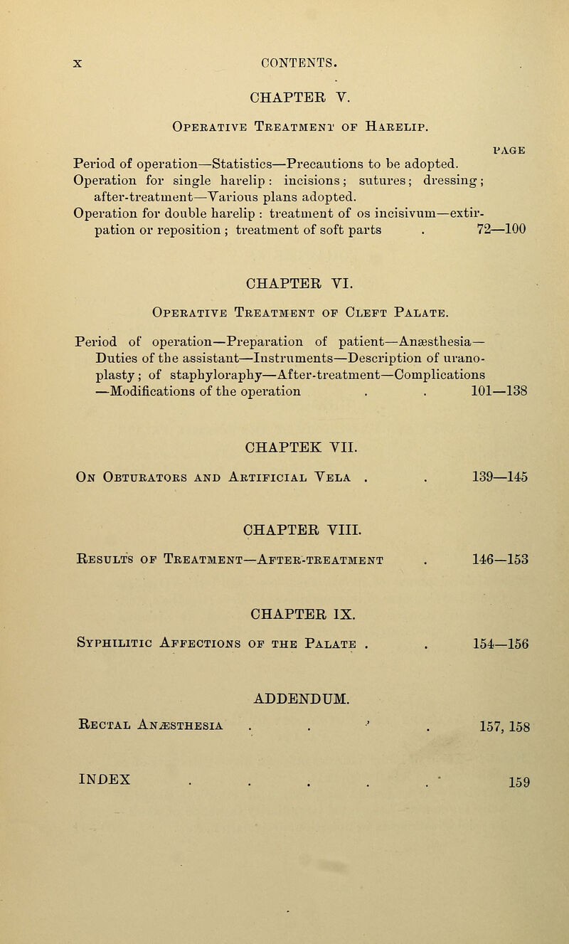 CHAPTER Y. Operative Treatment of Harelip. PAGE Pei'iod of operation—Statistics—Precautions to be adopted. Operation for single harelip : incisions; sutures; dressing; after-treatment—Various plans adopted. Operation for double harelip : treatment of os incisivum—extir- pation or reposition ; treatment of soft parts . 72—100 CHAPTER VI. Operative Treatment of Cleft Palate. Period of operation—Preparation of patient—Ansesthesia— Duties of the assistant—Instruments—Description of urano- plasty ; of staphyloraphy—After-treatment—Complications —Modifications of the operation . . 101—138 CHAPTEK VII. On Obturators and Artificial Vela . . 139—145 CHAPTER VIII. Results of Treatment—After-treatment . 146—153 CHAPTER IX. Syphilitic Affections of the Palate . . 154—156 ADDENDUM. Rectal AN.ffiSTHESiA . . •' . 157,158 INDEX . . . . . • 159