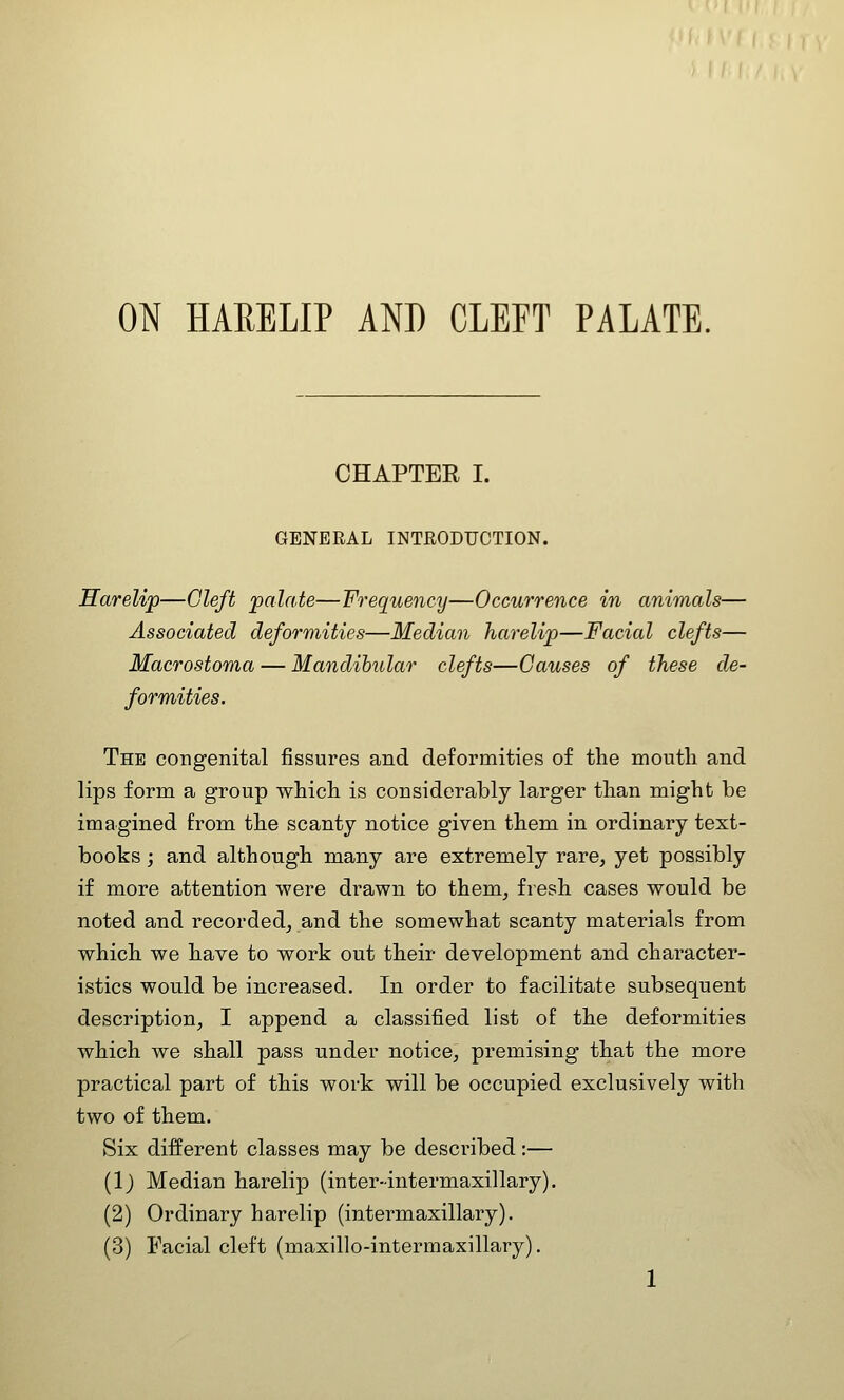 ON HARELIP AND CLEFT PALATE. CHAPTER I. GENERAL INTRODUCTION. Harelip—Cleft palate—Frequency—Occurrence in animals— Associated deformities—Median harelip—Facial clefts— Macrostoma — Mandibular clefts—Causes of these de- formities. The congenital fissures and deformities of the mouth and lips form a group which is considerably larger than might be imagined from the scanty notice given them in ordinary text- books ; and although many are extremely rare, yet possibly if more attention were drawn to them, fresh cases would be noted and recorded, and the somewhat scanty materials from which we have to work out their development and character- istics would be increased. In order to facilitate subsequent description, I append a classified list of the deformities which we shall pass under notice, premising that the more practical part of this work will be occupied exclusively with two of them. Six different classes may be described:— (1) Median harelip (inter-intermaxillary). (2) Ordinary harelip (intermaxillary). (3) Facial cleft (maxillo-intermaxillary).