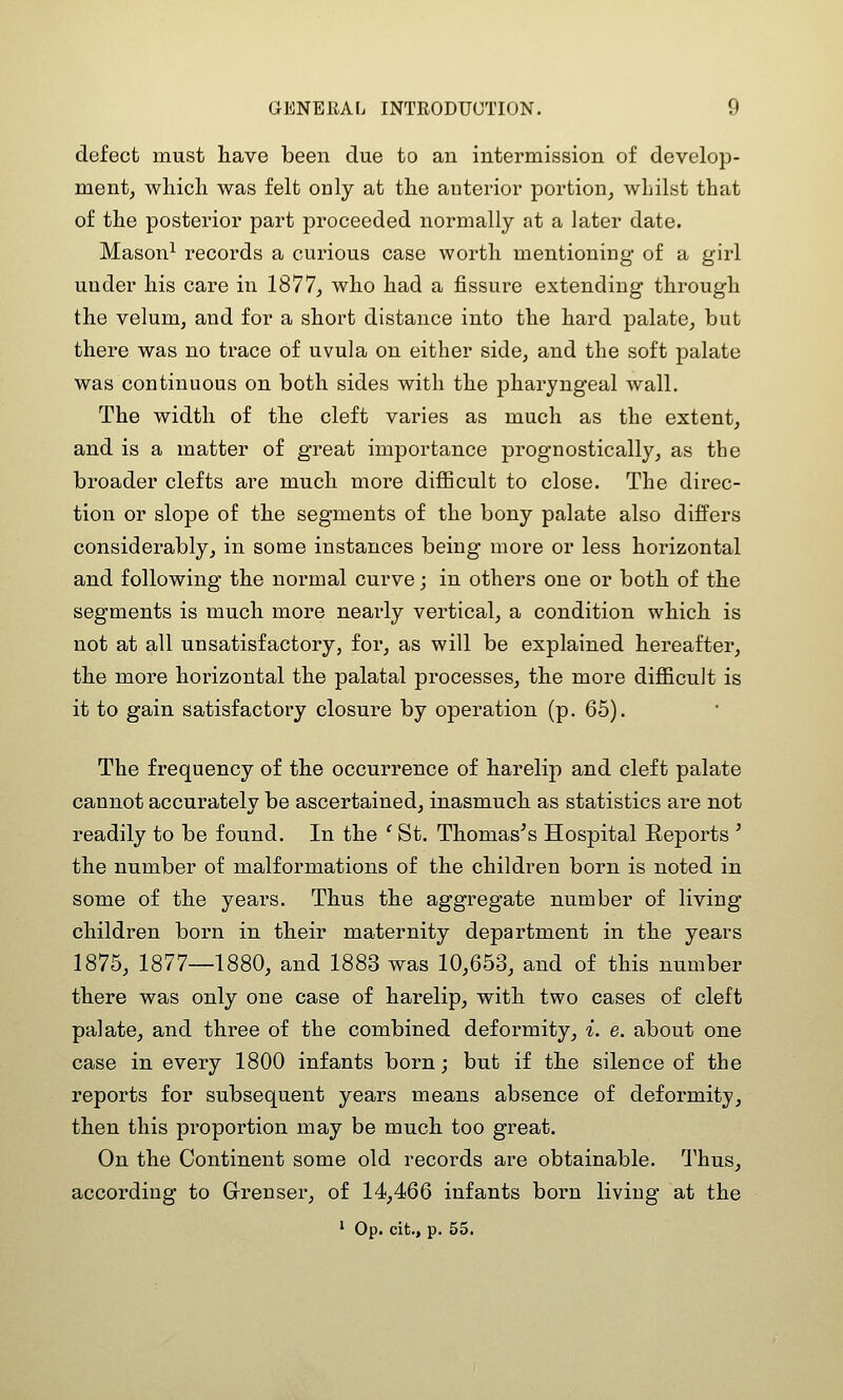 defect must have been due to an intermission of develop- mentj which was felt only at the anterior portion^ whilst that of the posterior part proceeded normally at a later date. Mason^ records a curious case worth mentioning of a girl under his care in 1877, who had a fissure extending through the velum, and for a short distance into the hard palate, but there was no trace of uvula on either side, and the soft palate was continuous on both sides with the pharyngeal wall. The width of the cleft varies as much as the extent, and is a matter of great importance prognostically, as the broader clefts are much more difficult to close. The direc- tion or slope of the segments of the bony palate also differs considerably, in some instances being more or less horizontal and following the normal curve; in others one or both of the segments is much more nearly vertical, a condition which is not at all unsatisfactory, for, as will be explained hereafter, the more horizontal the palatal processes, the more diflBcult is it to gain satisfactory closure by operation (p. 65). The frequency of the occurrence of harelip and cleft palate cannot accurately be ascertained, inasmuch as statistics are not readily to be found. In the ^ St. Thomases Hospital Reports ' the number of malformations of the children born is noted in some of the years. Thus the aggregate number of living children born in their maternity department in the years 1875, 1877—1880, and 1883 was 10,653, and of this number there was only one case of harelip, with two cases of cleft palate, and three of the combined deformity, i. e. about one case in every 1800 infants born; but if the silence of the reports for subsequent years means absence of deformity, then this proportion may be much too great. On the Continent some old records are obtainable. Thus, according to Grenser, of 14,466 infants born living at the ' Op. cit., p. 55.