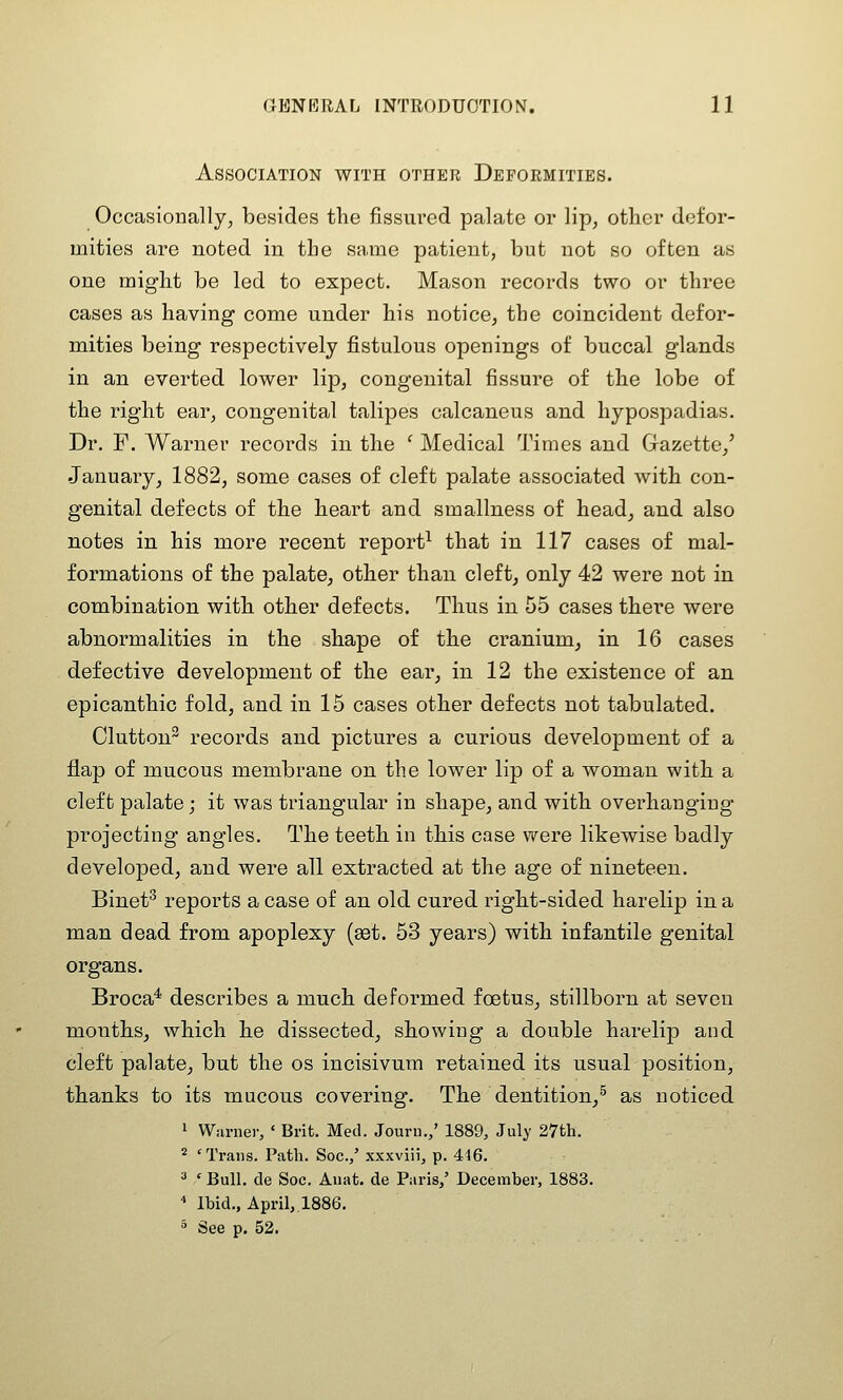 Association with other Deformities. Occasionally, besides the fissured palate or lip, other defor- mities are noted in the same patient, but not so often as one might be led to expect. Mason records two or three cases as having come under his notice, the coincident defor- mities being respectively fistulous openings of buccal glands in an everted lower lip, congenital fissure of the lobe of the right ear, congenital talipes calcaneus and hypospadias. Dr. F. Warner records in the ^ Medical Times and Gazette,' January, 1882, some cases of cleft palate associated with con- genital defects of the heart and smallness of head, and also notes in his more recent report^ that in 117 cases of mal- formations of the palate, other than cleft, only 42 were not in combination with other defects. Thus in 55 cases there were abnormalities in the shape of the cranium, in 16 cases defective development of the ear, in 12 the existence of an epicanthic fold, and in 15 cases other defects not tabulated. Glutton^ records and pictures a curious development of a flap of mucous membrane on the lower lip of a woman with a cleft palate; it was triangular in shape, and with overhanging projecting angles. The teeth in this case were likewise badly developed, and were all extracted at the age of nineteen. Binet^ reports a case of an old cured right-sided harelip in a man dead from apoplexy (set. 53 years) with infantile genital organs. Broca* describes a much deformed foetus, stillborn at seven months, which he dissected, showing a double harelip and cleft palate, but the os incisivum retained its usual position, thanks to its mucous covering. The dentition,^ as noticed 1 Warner, ' Brit. Med. Jouru.,' 1889, July 27th. * 'Trans. Path. Soc.,' xxxviii, p. 446. 3 ' Bull, de Soc. Anat. de Paris/ December, 1883. * Ibid., April,.1886. ^ See p. 52.