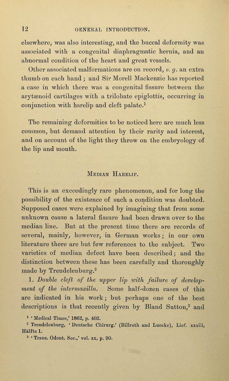 elsewhere, was also interesting, and the buccal deformity was associated with a congenital diaphragmatic hernia, and an abnormal condition of the heart and great vessels. Other associated malformations are on record, e. g. an extra thumb on each hand ; and Sir Morell Mackenzie has reported a case in which there was a congenital fissure between the arytgenoid cartilages with a trilobate epiglottis, occurring in conjunction with harelip and cleft palate.-^ The remaining deformities to be noticed here are much less common, but demand attention by their rarity and interest, and on account of the light they throw on the embryology of the lip and mouth. Median Harelip. This is an exceedingly rare phenomenon, and for long the possibility of the existence of such a condition was doubted. Supposed cases were explained by imagining that from some unknown cause a lateral fissure had been drawn over to the median line. But at the present time there are records of several, mainly, however, in German works; in our own literature there are but few references to the subject. Two varieties of median defect have been described; and the distinction between these has been carefully and thoroughly made by Trendelenburg.^ 1. Double cleft of the upper lip with failure of develop- ment of the intermaxilla. Some half-dozen cases of this are indicated in his work; but perhaps one of the best descriptions is that recently given by Bland Sutton,^ and 1 ' Medical Times/ 1862, p. 402. 2 Trendelenburg, ' Deutsche Chirurg.' (Billroth and Luecke), Lief, xxxiii, Halfte 1. ^ ' Trans. Odont. Soc.,' vol. xx, p. 90.