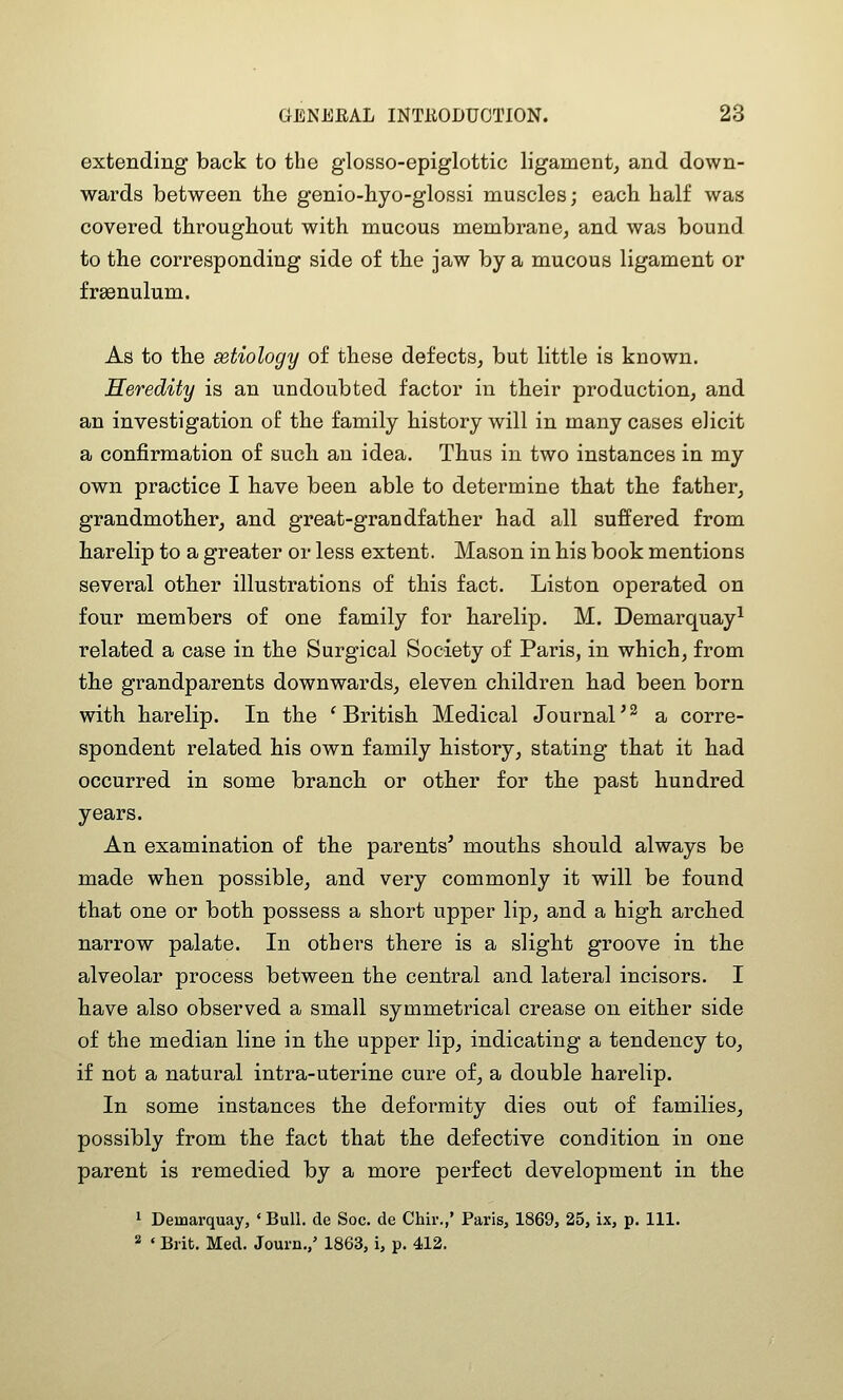 extending back to the glosso-epiglottic ligament^ and down- wards between tlie genio-hyo-glossi muscles; each half was covered throughout with mucous membrane^ and was bound to the corresponding side of the jaw by a mucous ligament or frgenulum. As to the setiology of these defects, but little is known. Heredity is an undoubted factor in their production, and an investigation of the family history will in many cases elicit a confirmation of such an idea. Thus in two instances in my own practice I have been able to determine that the father, grandmother, and great-grandfather had all suffered from harelip to a greater or less extent. Mason in his book mentions several other illustrations of this fact. Listen operated on four members of one family for harelip, M. Demarquay^ related a case in the Surgical Society of Paris, in which, from the grandparents downwards, eleven children had been born with harelip. In the 'British Medical Journal^^ a corre- spondent related his own family history, stating that it had occurred in some branch or other for the past hundred years. An examination of the parents' mouths should always be made when possible, and very commonly it will be found that one or both possess a short upper lip, and a high arched narrow palate. In others there is a slight groove in the alveolar process between the central and lateral incisors. I have also observed a small symmetrical crease on either side of the median line in the upper lip, indicating a tendency to, if not a natural intra-uterine cure of, a double harelip. In some instances the deformity dies out of families, possibly from the fact that the defective condition in one parent is remedied by a more perfect development in the 1 Demarquay, ' Bull, de Soc. de Chir.,' Paris, 1869, 25, ix, p. Ill, 2 ' Brit. Med. Journ.,' 1863, i, p. 412.
