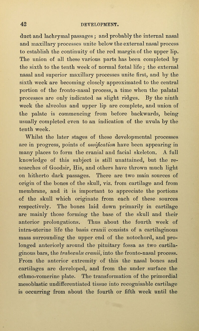 duct and lachrymal passages ; and probably the internal nasal and maxillary processes unite below the external nasal process to establish the continuity of the red margin of the upper lip. The union of all these various parts has been completed by the sixth to the tenth week of normal fcetal life ; the external nasal and superior maxillary processes unite first, and by the sixth week are becoming closely approximated to the central portion of the fronto-nasal process, a time when the palatal processes are only indicated as slight ridges. By the ninth week the alveolus and upper lip are complete, and union of the palate is commencing from before backwards, being usually completed even to an indication of the uvula by the tenth week. Whilst the later stages of these developmental processes are in progress, points of ossification have been appearing in many places to form the cranial and facial skeleton. A full knowledge of this subject is still unattained, but the re- searches of Goodsir, His_, and others have thrown much light on hitherto dark passages. There are two main sources of origin of the bones of the skull, viz. from cartilage and from membrane, and it is important to appreciate the portions of the skull which originate from each of these sources respectively. The bones laid down primarily in cartilage are mainly those forming the base of the skull and their anterior prolongations. Thus about the fourth week of intra-uterine life the basis cranii consists of a cartilaginous mass surrounding the upper end of the notochord, and pro- longed anteriorly around the pituitary fossa as two cartila- ginous bars, the traheculse cranii, into the fronto-nasal process. From the anterior extremity of this the nasal bones and cartilages are developed^ and from the under surface the ethmo-vomerine plate. The transformation of the primordial mesoblastic undifferentiated tissue into recognisable cartilage is occurring from about the fourth or fifth week until the