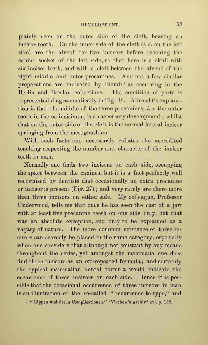 plainly seen on tlie outer side of the cleft, bearing an incisor tooth. On the inner side of the cleft [i. e. on the left side) are the alveoli for five incisors before reaching- the canine socket of the left side, so that here is a skull with six incisor teeth, and with a cleft between the alveoli of the right middle and outer precanines. And not a few similar preparations are indicated by Biondi^ as occurring in the Berlin and Breslau collections. The condition of parts is represented diagrammatically in Fig. 38. Albrecht's explana- tion is that the middle of the three precanines, i. e. the outer tooth in the os incisivum, is an accessory development; whilst that on the outer side of the cleft is the normal lateral incisor springing from the mesognathion. With such facts one necessarily collates the accredited teaching respecting the number and character of the incisor teeth in man. Normally one finds two incisors on each side, occupying the space between the canines, but it is a fact perfectly well recognised by dentists that occasionally an extra precanine or incisor is present (Fig. 27); and very rarely are there more than three incisors on either side. My colleague. Professor Underwood, tells me that once he has seen the cast of a jaw with at least five precanine teeth on one side only, but that was an absolute exception, and only to be explained as a vagary of nature. The more common existence of three in- cisors can scarcely be placed in the same category, especially when one considers that although not constant by any means throughout the series, yet amongst the mammalia one does find three incisors as an oft-repeated formula; and certainly the typical mammalian dental formula would indicate the occurrence of three incisors on each side. Hence it is pos- sible that the occasional occurrence of three incisors in man is an illustration of the so-called  recurrence to type, and 1  Lippen und dercn Complicationen, ' Vii'chow's Arcliiv/ cxi, p. 138.