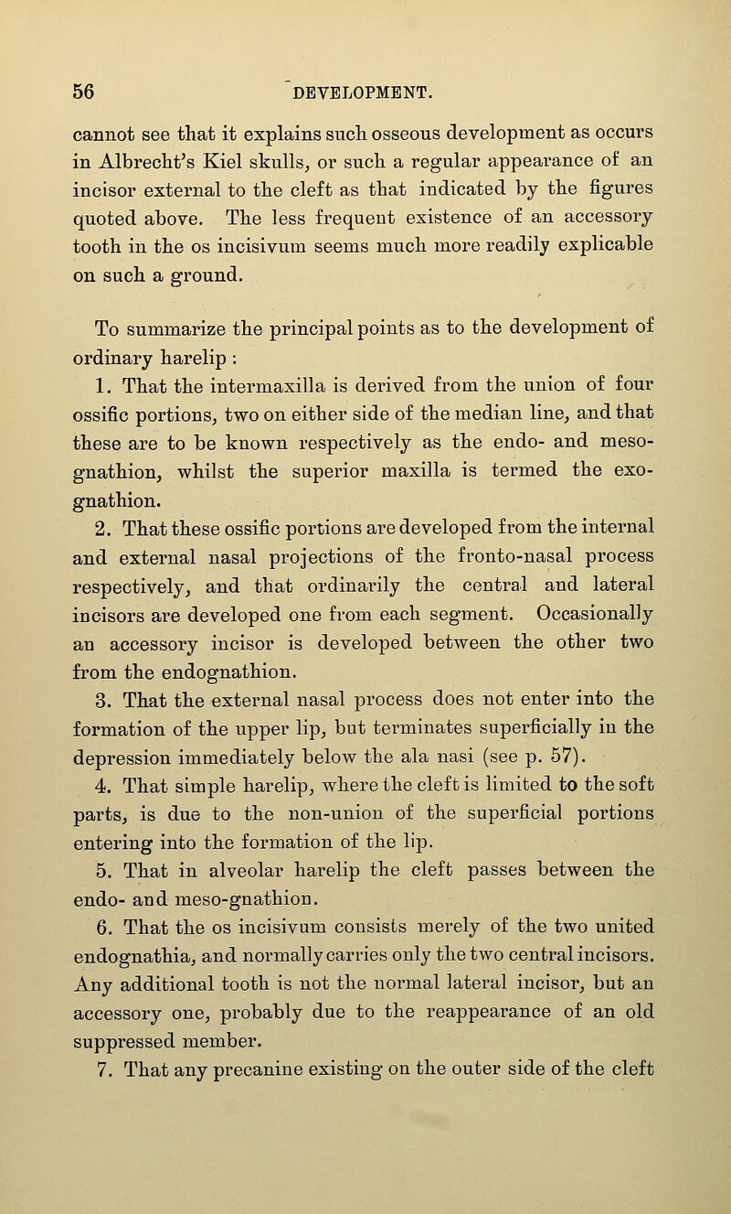 cannot see that it explains such osseous development as occurs in Albrecht's Kiel skulls^ or such a regular appearance of an incisor external to the cleft as that indicated by the figures quoted above. The less frequent existence of an accessory tooth in the os incisivum seems much more readily explicable on such a ground. To summarize the principal points as to the development of ordinary harelip ; 1. That the intermaxilla is derived from the union of four ossific portions, two on either side of the median line, and that these are to be known respectively as the endo- and meso- gnathion, whilst the superior maxilla is termed the exo- gnathion. 2. That these ossific portions are developed from the internal and external nasal projections of the fronto-nasal process respectively, and that ordinarily the central and lateral incisors are developed one from each segment. Occasionally an accessory incisor is developed between the other two from the endognathion. 3. That the external nasal process does not enter into the formation of the upper lip, but terminates superficially in the depression immediately below the ala nasi (see p. 57). 4. That simple harelip, where the cleft is limited to the soft parts, is due to the non-union of the superficial portions entering into the formation of the lip. 5. That in alveolar harelip the cleft passes between the endo- and meso-gnathion. 6. That the os incisivum consists merely of the two united endognathia, and normally carries only the two central incisors. Any additional tooth is not the normal lateral incisor, but an accessory one, probably due to the reappearance of an old suppressed member. 7. That any precanine existing on the outer side of the cleft