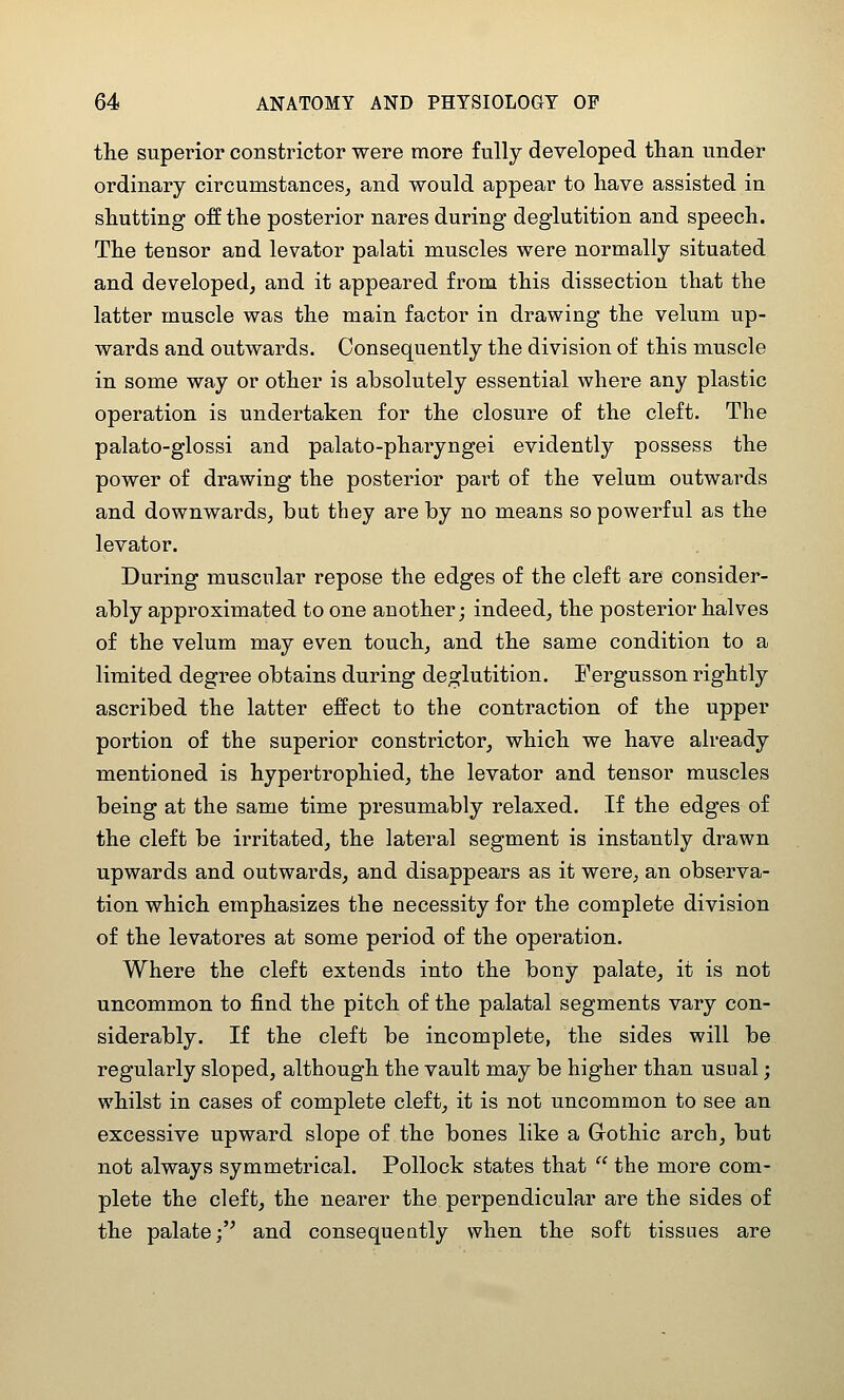 tlie superior constrictor were more fully developed than under ordinary circumstances, and would appear to have assisted in shutting off the posterior nares during deglutition and speech. The tensor and levator palati muscles were normally situated and developed, and it appeared from this dissection that the latter muscle was the main factor in drawing the velum up- wards and outwards. Consequently the division of this muscle in some way or other is absolutely essential where any plastic operation is undertaken for the closure of the cleft. The palato-glossi and palato-pharyngei evidently possess the power of drawing the posterior part of the velum outwards and downwards, but they are by no means so powerful as the levator. During muscular repose the edges of the cleft are consider- ably approximated to one another; indeed, the posterior halves of the velum may even touch, and the same condition to a limited degree obtains during deglutition. Fergusson rightly ascribed the latter effect to the contraction of the upper portion of the superior constrictor, which we have already mentioned is hypertrophied, the levator and tensor muscles being at the same time presumably relaxed. If the edges of the cleft be irritated, the lateral segment is instantly drawn upwards and outwards, and disappears as it were, an observa- tion which emphasizes the necessity for the complete division of the levatores at some period of the operation. Where the cleft extends into the bony palate, it is not uncommon to find the pitch of the palatal segments vary con- siderably. If the cleft be incomplete, the sides will be regularly sloped, although the vault may be higher than usual; whilst in cases of complete cleft, it is not uncommon to see an excessive upward slope of the bones like a Gothic arch, but not always symmetrical. Pollock states that  the more com- plete the cleft, the nearer the perpendicular are the sides of the palate; and consequently when the soft tissues are