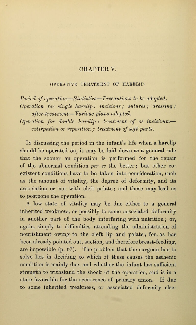 CHAPTER V. OPERATIVE TREATMENT OF HARELIP- Period of operation—Statistics—Precautions to he adopted. Operation for single harelip: incisions; sutures; dressing; after-treatment—Various plans adopted. Operation for double harelip : treatment of os incisivum— extirpation or reposition / treatment of soft parts. In discussing the period in the infant's life when a harelip should be operated on, it may be laid down as a general I'ule that the sooner an operation is performed for the repair of the abnormal condition per se the better; but other co- existent conditions have to be taken into consideration, such as the amount of vitality, the degree of deformity, and its association or not with cleft palate; and these may lead us to postpone the operation. A low state of vitality may be due either to a general inherited weakness, or possibly to some associated deformity in another part of the body interfering with nutrition; or, again, simply to difficulties attending the administration of nourishment owing to the cleft lip and palate; for, as has been already pointed out, suction, and therefore breast-feeding, are impossible (p. 67). The problem that the surgeon has to solve lies in deciding to which of these causes the asthenic condition is mainly due, and whether the infant has sufficient strength to withstand the shock of the operation, and is in a state favorable for the occurrence of primary union. If due to some inherited weakness, or associated deformity else-