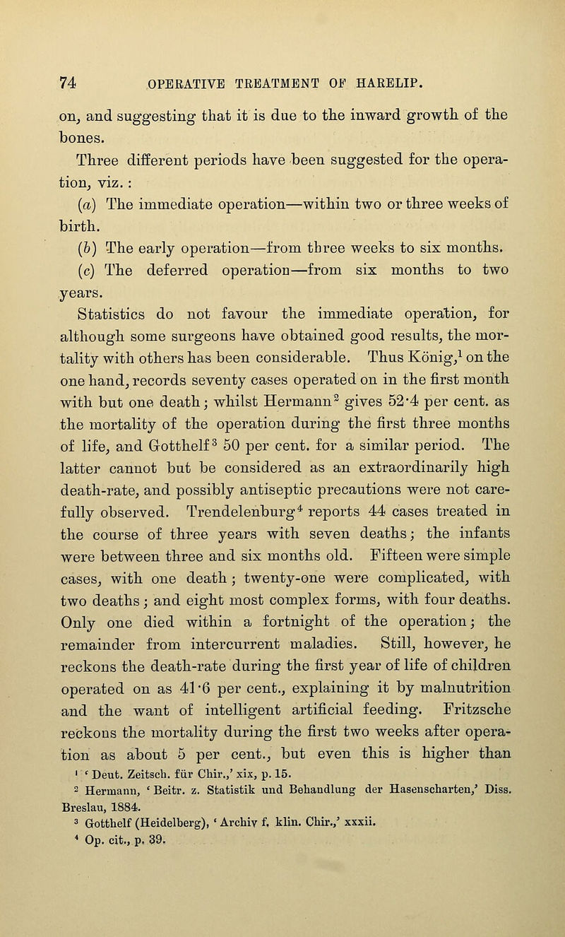 on^ and suggesting that it is due to the inward growth of the bones. Three different periods have been suggested for the opera- tion, viz. : {a) The immediate operation—within two or three weeks of birth. (6) The early operation—from three weeks to six months. (c) The deferred operation—from six months to two years. Statistics do not favour the immediate operation, for although some surgeons have obtained good results, the mor- tality with others has been considerable. Thus Konig/ on the one hand, records seventy cases operated on in the first month with but one death; whilst Hermann^ gives 52*4 per cent, as the mortality of the operation during the first three months of life, and Gotthelf ^ 50 per cent, for a similar period. The latter cannot but be considered as an extraordinarily high death-rate, and possibly antiseptic precautions were not care- fully observed. Trendelenburg* reports 44 cases treated in the course of three years with seven deaths; the infants were between three and six months old. Fifteen were simple cases, with one death ; twenty-one were complicated, with two deaths; and eight most complex forms, with four deaths. Only one died within a fortnight of the operation; the remainder from intercurrent maladies. Still, however, he reckons the death-rate during the first year of life of children operated on as 41*6 per cent., explaining it by malnutrition and the want of intelligent artificial feeding. Fritzsche reckons the mortality during the first two weeks after opera- tion as about 5 per cent., but even this is higher than ' ' Deut. Zeitsch. fur Chir.,' xix, p. 15. 2 Hermann, ' Beitr. z, Sfcatistik und Behandlung der Hasenscharten/ Diss. Breslau, 1884. 3 Gofcthelf (Heidelberg), ' Archiv f. klin. Chir./ xxxii. * Op. cit., p. 39.