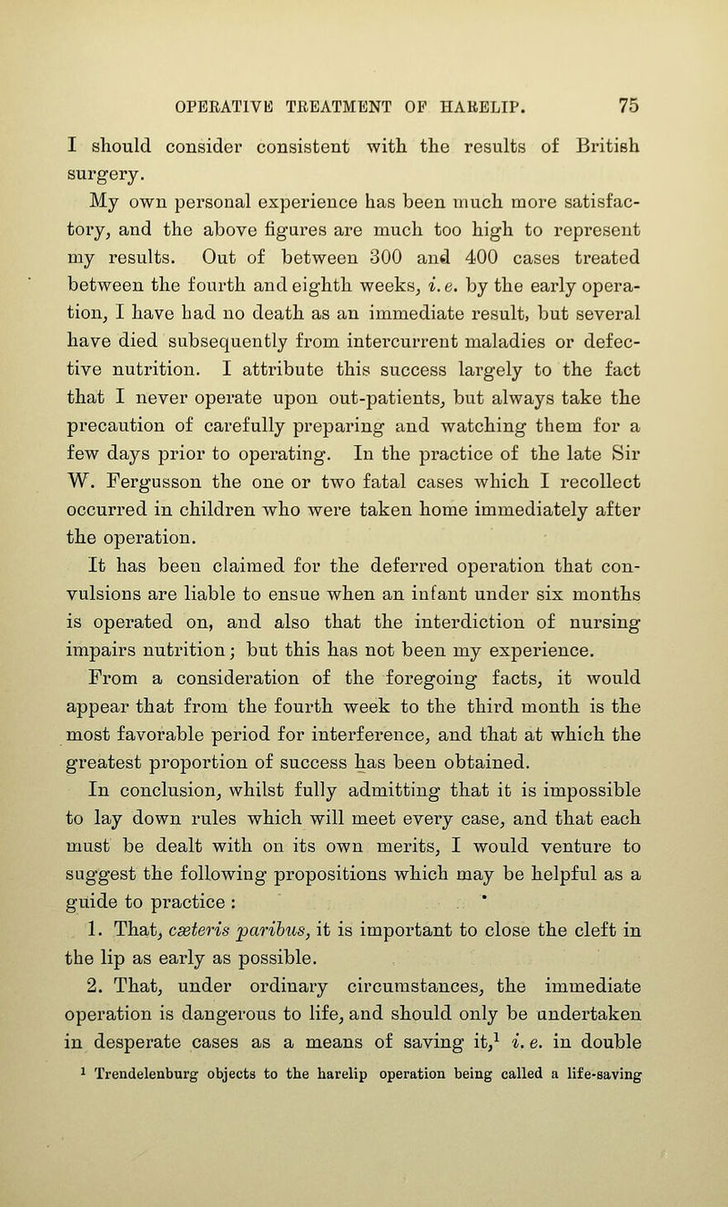 I should consider consistent with the results of British surgery. My own personal experience has been much more satisfac- tory, and the above figures are much too high to represent my results. Out of between 300 and 400 cases treated between the fourth and eighth weeks, i. e. by the early opera- tion, I have had no death as an immediate result, but several have died subsequently from intercurrent maladies or defec- tive nutrition. I attribute this success largely to the fact that I never operate upon out-patients, but always take the precaution of carefully preparing and watching them for a few days prior to operating. In the practice of the late Sir W. Fergusson the one or two fatal cases which I recollect occurred in children who were taken home immediately after the operation. It has been claimed for the deferred operation that con- vulsions are liable to ensue when an infant under six months is operated on, and also that the interdiction of nursing impairs nutrition; but this has not been my experience. From a consideration of the foregoing facts, it would appear that from the fourth week to the third month is the most favorable period for interference, and that at which the greatest proportion of success has been obtained. In conclusion, whilst fully admitting that it is impossible to lay down rules which will meet every case, and that each must be dealt with on its own merits, I would venture to suggest the following propositions which may be helpful as a guide to practice : ' 1. That, cseteris paribus, it is important to close the cleft in the lip as early as possible. 2. That, under ordinary circumstances, the immediate operation is dangerous to life, and should only be undertaken in desperate cases as a means of saving it,^ i. e. in double 1 Trendelenburg objects to the harelip operation being called a life-saving