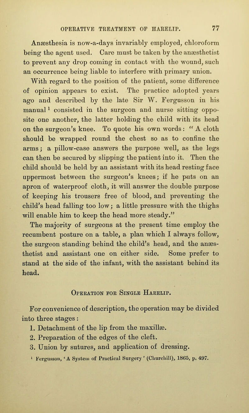 Anaesthesia is now-a-days invariably employed, chloroform being the agent used. Care must be taken by the aneesthetist to prevent any drop coming in contact with the wound, such an occurrence being liable to interfere with primary union. With regard to the position of the patient, some difference of opinion appears to exist. The practice adopted years ago and described by the late Sir W. Fergusson in his manual ^ consisted in the surgeon and nurse sitting oppo- site one another, the latter holding the child with its head on the surgeon's knee. To quote his own words : '' A cloth should be wrapped round the chest so as to confine the arms; a pillow-case answers the purpose well, as the legs can then be secured by slipping the patient into it. Then the child should be held by an assistant with its head resting face uppermost between the surgeon's knees; if he puts on an apron of waterproof cloth, it will answer the double purpose of keeping his trousers free of blood, and preventing the child's head falling too low; a little pressure with the thighs will enable him to keep the head more steady. The majority of surgeons at the present time employ the recumbent posture on a table, a plan which I always follow, the surgeon standing behind the child's head, and the ana3s- thetist and assistant one on either side. Some prefer to stand at the side of the infant, with the assistant behind its head. Operation pok Single Harelip. For convenience of description, the operation may be divided into three stages: 1. Detachment of the lip from the maxillae. 2. Preparation of the edges of the cleft. 3. Union by sutures, and application of dressing. ' Fergusson, ' A System of Practical Surgery' (Churchill), 1865, p. 497.