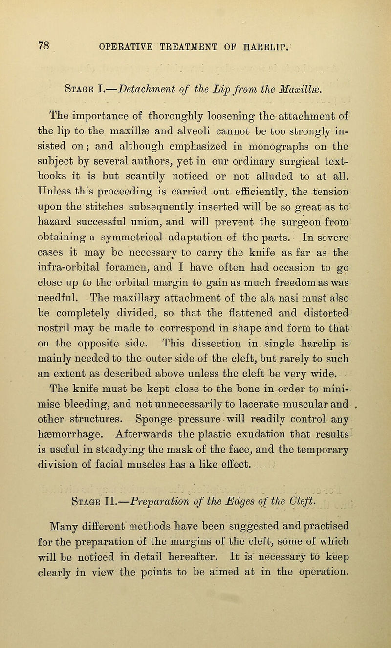 Stage I.—Detachment of the Lip frovi the Maxillse. The importance of thorougHy loosening the attachment of the lip to the maxillse and alveoli cannot be too strongly in- sisted on; and although emphasized in monographs on the subject by several authors, yet in our ordinary surgical text- books it is but scantily noticed or not alluded to at all. Unless this proceeding is carried out efficiently, the tension upon the stitches subsequently inserted will be so great as to hazard successful union, and will prevent the surgeon from obtaining a symmetrical adaptation of the parts. In severe cases it may be necessary to carry the knife as far as the infra-orbital foramen, and I have often had occasion to go close up to the orbital margin to gain as much freedom as was needful. The maxillary attachment of the ala nasi must also be completely divided, so that the flattened and distorted nostril may be made to correspond in shape and form to that on the opposite side. This dissection in single harelip is mainly needed to the outer side of the cleft, but rarely to such an extent as described above unless the cleft be very wide. The knife must be kept close to the bone in order to mini- mise bleeding, and not unnecessarily to lacerate muscular and other structures. Sponge pressure will readily control any ha3morrhage. Afterwards the plastic exudation that results is useful in steadying the mask of the face, and the temporary division of facial muscles has a like effect. Stage II.—Preparation of the Edges of the Cleft. Many different methods have been suggested and practised for the preparation of the margins of the cleft, some of which will be noticed in detail hereafter. It is necessary to keep clearly in view the points to be aimed at in the operation.