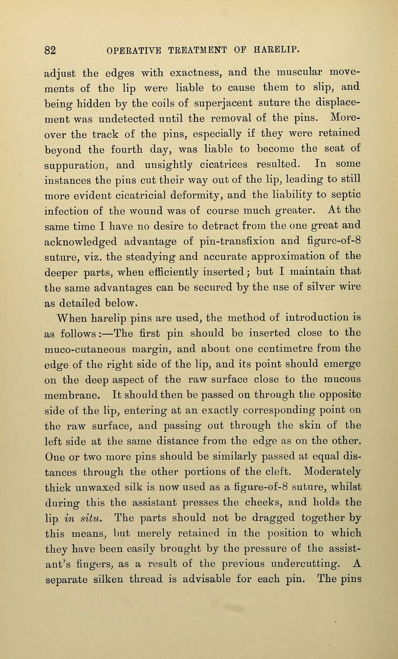 adjust the edges with exactness, and the muscular move- ments of the lip were liable to cause them to slip, and being hidden by the coils of superjacent suture the displace- ment was undetected until the removal of the pins. More- over the track of the pins, especially if they were retained beyond the fourth day, was liable to become the seat of suppuration, and unsightly cicatrices resulted. In some instances the pins cut their way out of the lip, leading to still more evident cicatricial deformity, and the liability to septic infection of the wound was of course much greater. At the same time I have no desire to detract from the one great and acknowledged advantage of pin-transfixion and figure-of-8 suture, viz. the steadying and accurate approximation of the deeper parts, when efiiciently inserted; but I maintain that the same advantages can be secured by the use of silver wire as detailed below. When harelip pins are used, the method of introduction is as follows:—The first pin should be inserted close to the muco-cutaneous margin, and about one centimetre from the edge of the right side of the lip, and its point should emerge on the deep aspect of the raw surface close to the mucous membrane. It should then be passed on through the opposite side of the lip, entering at an exactly corresponding point on the raw surface, and passing out through the skin of the left side at the same distance from the edge as on the other. One or two more pins should be similarly passed at equal dis- tances through the other portions of the cleft. Moderately thick unwaxed silk is now used as a figure-of-8 suture, whilst during this the assistant presses the cheeks, and holds the lip in situ. The parts should not be dragged together by this means, but merely retained in the position to which they have been easily brought by the pressure of the assist- ant's fingers, as a result of the previous undercutting. A separate silken thread is advisable for each pin. The pins