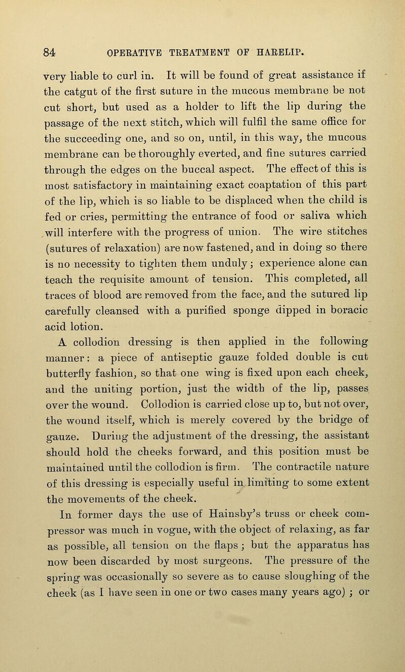 very liable to curl in. It will be found of great assistance if tbe catgut of the first suture in tlie mucous membrane be not cut short, but used as a holder to lift the lip during the passage of the next stitch, which will fulfil the same ofiice for the succeeding one, and so on, until, in this way, the mucous membrane can be thoroughly everted, and fine sutures carried through the edges on the buccal aspect. The effect of this is most satisfactory in maintaining exact coaptation of this part of the lip, which is so liable to be displaced when the child is fed or cries, permitting the entrance of food or saliva which will interfere with the progress of union. The wire stitches (sutures of relaxation) are now fastened, and in doing so there is no necessity to tighten them unduly j experience alone can teach the requisite amount of tension. This completed, all traces of blood are removed from the face, and the sutured lip carefully cleansed with a purified sponge dipped in boracic acid lotion. A collodion dressing is then applied in the following manner: a piece of antiseptic gauze folded double is cut butterfly fashion, so that one wing is fixed upon each cheek, and the uniting portion, just the width of the lip, passes over the wound. Collodion is carried close up to, but not over, the wound itself, which is merely covered by the bridge of gauze. During the adjustment of the dressing, the assistant should hold the cheeks forward, and this position must be maintained until the collodion is firm. The contractile nature of this dressing is especially useful in limiting to some extent the movements of the cheek. In former days the use of Hainsby's truss or cheek com- pressor was much in vogue, with the object of relaxing, as far as possible, all tension on the flaps ; but the apparatus has now been discarded by most surgeons. The pressure of the spring was occasionally so severe as to cause sloughing of the cheek (as I have seen in one or two cases many years ago) ; or