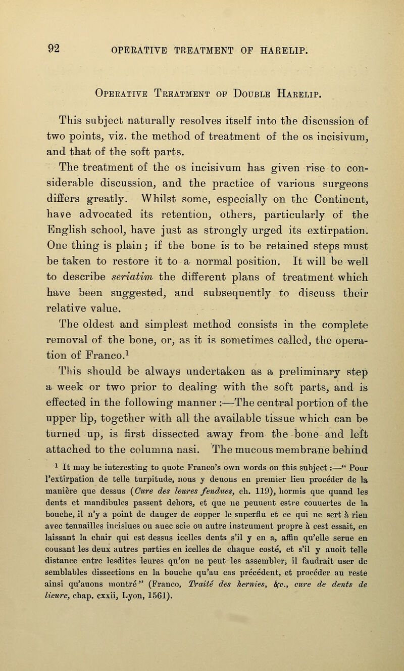 Operative Treatment of Double Harelip. This subject naturally resolves itself into the discussion of two pointSj viz. the method of treatment of the os incisivum, and that of the soft parts. The treatment of the os incisivum has given rise to con- siderable discussion, and the practice of various surgeons differs greatly. Whilst some, especially on the Continent, have advocated its retention, others, particularly of the English school, have just as strongly urged its extirpation. One thing is plain; if the bone is to be retained steps must be taken to restore it to a normal position. It will be well to describe seriatim the different plans of treatment which have been suggested, and subsequently to discuss their relative value. The oldest and simplest method consists in the complete removal of the bone, or, as it is sometimes called, the opera- tion of Franco.^ This should be always undertaken as a preliminary step a week or two prior to dealing with the soft parts, and is effected in the following manner :—The central portion of the upper lip, together with all the available tissue which can be turned up, is first dissected away from the bone and left attached to the columna nasi. The mucous membrane behind ^ It may be interesting to quote Franco's own words on this subject:— Pour I'extirpation de telle turpitude, nous y deuous en premier lieu proceder de la maniere que dessus [Cure des leures fendues, ch. 119), hormis que quand les dents et mandibules passent dehors, et que ue peuuent estre couuertes de la bouche, 11 n'y a point de danger de copper le superflu et ce qui ne sert a rien avec tenuailles incisiues ou auec scie ou autre instrument propre a cest essait, en laissant la chair qui est dessus icelles dents s'il y en a, affin qu'elle serue en cousant les deux autres parties en icelles de chaque coste, et s'il y auoit telle distance entre lesdites leures qu'on ne pent les assembler, il faudrait user de semblables dissections en la bouche qu'au cas precedent, et proceder au reste ainsi qu'auons montre (Franco, Traite des hernies, 8fc., cure de dents de lieure, chap, cxxii, Lyon, 1561).