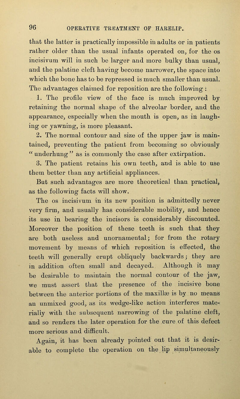 that the latter is practically impossible in adults or in patients rather older than the usual infants operated on, for the os incisivum will in such be larger and more bulky than usual, and the palatine cleft having become narrower, the space into which the bone has to be repressed is much smaller than usual. The advantages claimed for reposition are the following : 1. The profile view of the face is much improved by retaining the normal shape of the alveolar border, and the appearance, especially when the mouth is open, as in laugh- ing or yawning, is more pleasant. 2. The normal contour and size of the upper jaw is main- tained, preventing the patient from becoming so obviously underhung as is commonly the case after extirpation. 3. The patient retains his own teeth, and is able to use them better than any artificial appliances. But such advantages are more theoretical than practical, as the following facts will show. The OS incisivum in its new position is admittedly never very firm, and usually has considerable mobility, and hence its use in bearing the incisors is considerably discounted. Moreover the position of these teeth is such that they are both useless and unornamental; for from the rotary movement by means of which reposition is effected, the teeth will generally erupt obliquely backwards; they are in addition often small and decayed. Although it may be desirable to maintain the normal contour of the jaw, we must assert that the presence of the incisive bone between the anterior portions of the maxillae is by no means an unmixed good, as its wedge-like action interferes mate- rially with the subsequent narrowing of the palatine cleft, and so renders the later operation for the cure of this defect more serious and difiicult. Again, it has been already pointed out that it is desir- able to complete the operation on the lip simultaneously