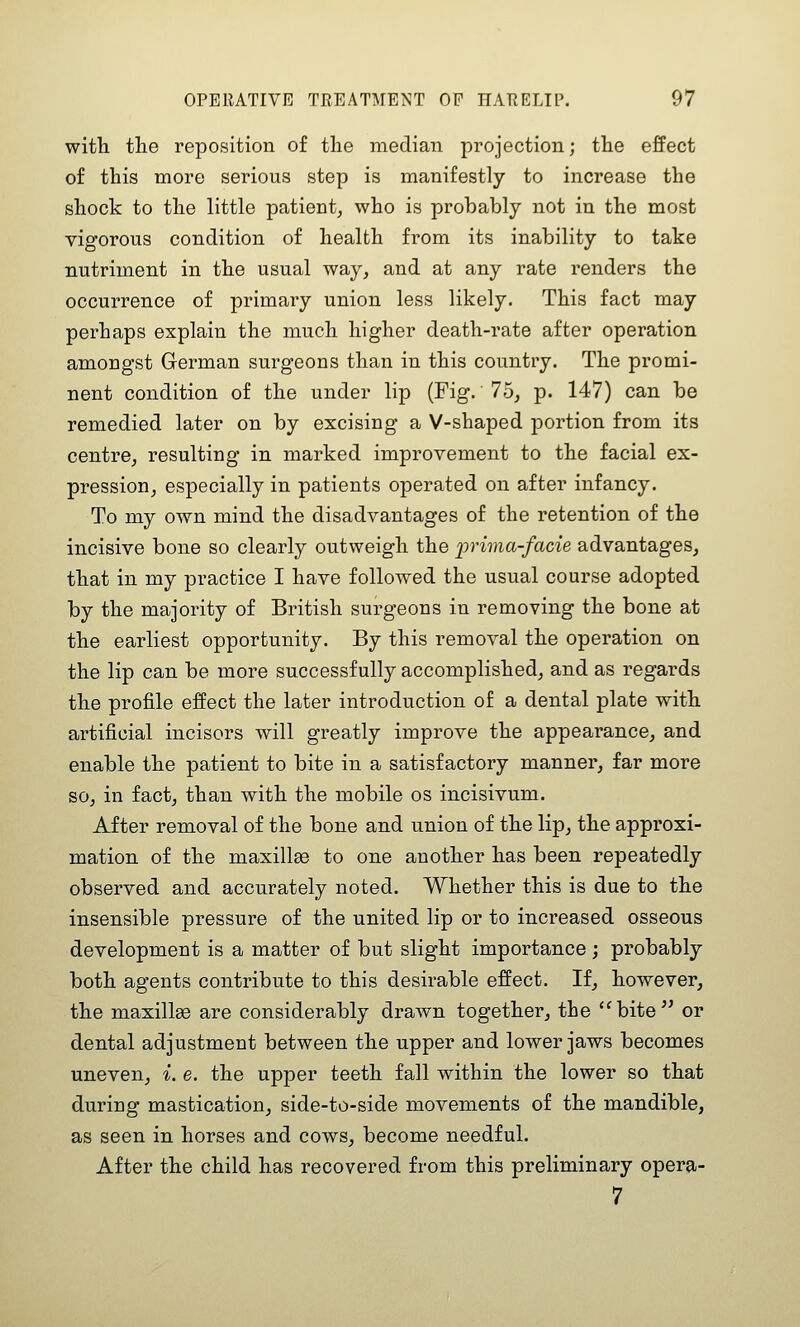 with the reposition of the median projection; the effect of this more serious step is manifestly to increase the shock to the little patient^ who is probably not in the most vigorous condition of health from its inability to take nutriment in the usual way, and at any rate renders the occurrence of primary union less likely. This fact may perhaps explain the much higher death-rate after operation amongst German surgeons than in this country. The promi- nent condition of the under lip (Fig. 75, p. 147) can be remedied later on by excising a V-shaped portion from its centre, resulting in marked improvement to the facial ex- pression, especially in patients operated on after infancy. To my own mind the disadvantages of the retention of the incisive bone so clearly outweigh the lyrima-facie advantages, that in my practice I have followed the usual course adopted by the majority of British surgeons in removing the bone at the earliest opportunity. By this removal the operation on the lip can be more successfully accomplished, and as regards the profile effect the later introduction of a dental plate with artificial incisors will greatly improve the appearance, and enable the patient to bite in a satisfactory manner, far more so, in fact, than with the mobile os incisivum. After removal of the bone and union of the lip, the approxi- mation of the maxillaB to one another has been repeatedly observed and accurately noted. Whether this is due to the insensible pressure of the united lip or to increased osseous development is a matter of but slight importance ; probably both agents contribute to this desirable effect. If, however, the maxillse are considerably drawn together, the bite or dental adjustment between the upper and lower jaws becomes uneven, i. e. the upper teeth fall within the lower so that during mastication, side-to-side movements of the mandible, as seen in horses and cows, become needful. After the child has recovered from this preliminary opera- 7